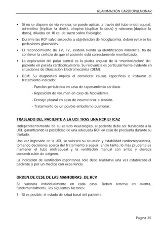 REANIMACIÓN CARDIOPULMONAR


•   Si no se dispone de vía venosa, se puede aplicar, a través del tubo endotraqueal,
    adrenalina (triplicar la dosis), atropina (duplicar la dosis) y naloxona (duplicar la
    dosis), diluidas en 10 cc. de suero salino fisiológico.
•   Durante las RCP salvo sospecha u objetivación de hipoglucemia, deben evitarse las
    perfusiones glucosadas.
•   El reconocimiento de TV, FV, asistolia siendo su identificación inmediata, ha de
    conllevar la certeza de que el paciente está correctamente monitorizado.
•   La exploración del pulso central es la piedra angular de la “monitorización” del
    paciente en parada cardiocirculatoria. Su relevancia es particularmente evidente en
    situaciones de Disociación Electromecánica (DEM).
•   DEM: Su diagnóstico implica el considerar causas específicas e instaurar el
    tratamiento indicado:
          - Punción pericárdica en caso de taponamiento cardiaco.
          - Reposición de volumen en caso de hipovolemia.
          - Drenaje pleural en caso de neumotórax a tensión.
          - Tratamiento de un posible embolismo pulmonar.


TRASLADO DEL PACIENTE A LA UCI TRAS UNA RCP EFICAZ
Independientemente de su estado neurológico, el paciente debe ser trasladado a la
UCI, garantizando la posibilidad de una adecuada RCP en caso de precisarla durante su
traslado.
Una vez ingresado en la UCI, se valorará su situación y estabilidad cardiorrespiratoria,
tomando decisiones acerca del tratamiento a seguir. Entre tanto, lo más prudente es
mantener el tubo orotraqueal y la ventilación manual con ambú y elevada
concentración de oxígeno.
La indicación de ventilación espontánea sólo debe realizarse una vez estabilizado el
paciente y por un médico con experiencia.


ORDEN DE CESE DE LAS MANIOBRAS DE RCP
Se valorará individualmente en cada             caso.   Deben    tenerse    en     cuenta,
fundamentalmente, los siguientes factores:
1. Si es posible, el estado de salud basal del paciente.




                                                                                 Página 25
 