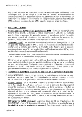 INFARTO AGUDO DE MIOCARDIO


   Hay que recordar que, en la era del tratamiento trombolítico y de las intervenciones
   activas precoces, "perder tiempo es perder músculo cardiaco". Por este motivo, las
   actuaciones anteriores deben ser rápidas y pueden realizarse en 10-15 minutos. En
   este momento podemos encontrarnos con tres posibles situaciones: Pacientes con
   IAM, pacientes con sospecha de IAM y aquellos otros con angor inestable.


4. PACIENTE CON IAM
A. Comunicación a la UCI de un paciente con IAM.- Se realiza tras completar la
   historia clínica dirigida. La llamada al médico responsable de UCI debe ser realizada
   por el médico responsable del paciente, pues es el que dispone de la información
   que podría requerir el intensivista. Una excepción sería que la gravedad del
   paciente justifique que se delegue en otra persona la llamada a la UCI.
B. Traslado a la UCI.- No debería trasladarse desde el Servicio de Urgencias a la UCI
   un paciente diagnosticado de IAM si no es con monitorización mediante monitor-
   desfibrilador y material para RCP-A. El traslado, debe hacerse por el celador,
   acompañado por un ATS y personal médico cualificado para realizar RCP-A, a ser
   posible el mismo médico responsable del paciente.
   Tras la comunicación a la UCI, el traslado debería completarse en un tiempo inferior
   a los 15 minutos o en el mínimo tiempo posible.
   El ingreso de un paciente con IAM en UCI, no debería estar condicionado por la
   edad o patología de base, a no ser que ésta condicione una muy corta expectativa
   de vida para el paciente. Si el médico responsable de la UCI decide no ingresar al
   paciente en la UCI, este hecho debería ser comunicado a sus familiares en
   presencia del intensivista y del médico responsable de Urgencias.
C. Tratamiento durante la estancia del paciente en el Servicio de Urgencias
a) OXIGENOTERAPIA.- Como norma general, se administrarán oxígeno en todo
   paciente con sospecha de IAM. Son excepción los pacientes con antecedentes de
   OCFA, en los que la oxigenoterapia se administrará de forma controlada.
b) NITROGLICERINA.- En la actualidad, se admite el efecto beneficioso de los nitritos
   en la fase aguda del IAM. Estos fármacos reducen el consumo de oxígeno por el
   miocardio mediante la reducción de la precarga y de la postcarga, revierten un
   posible componente de vasoconstricción coronaria y, de esta manera, contribuyen a
   disminuir el dolor y a la reducción del tamaño del infarto y al control de los
   episodios de isquemia. Por consiguiente, debe administrarse de forma rutinaria. La
   Nitroglicerina está contraindicada si la TAS es < 90 mmHg. y existe bradicardia <
   50 pulsaciones por minuto.
   Nitroglicerina (NTG) sublingual: La primera dosis, de 0.8 mg (2 pulsaciones de
   SOLINITRINA®, "spray"), debe administrarse en el Servicio de Urgencias (previa a
   la administración de analgésicos opiáceos). Esta dosis puede repetirse cada 5

Página 250
 