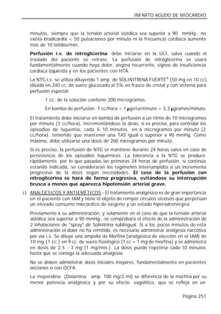 INFARTO AGUDO DE MIOCARDIO


   minutos, siempre que la tensión arterial sistólica sea superior a 90 mmHg., no
   exista bradicardia < 50 pulsaciones por minuto ni la frecuencia cardiaca aumente
   mas de 10 latidos/min.
   Perfusión i.v. de nitroglicerina: debe iniciarse en la UCI, salvo cuando el
   traslado del paciente se retrase. La perfusión de nitroglicerina se usará
   fundamentalmente cuando haya dolor, angina recurrente, signos de insuficiencia
   cardiaca izquierda y en los pacientes con HTA.
   La NTG i.v. se utiliza diluyendo 1 amp. de SOLINITRINA FUERTE® (50 mg en 10 cc)
   diluida en 240 cc. de suero glucosado al 5% en frasco de cristal y con sistema para
   perfusión especial:
          1 cc. de la solución contiene 200 microgramos.
          En bomba de perfusión: 1 cc/hora = 1 µgota/minuto = 3,3 µgramos/minuto.

   El tratamiento debe iniciarse en bomba de perfusión a un ritmo de 10 microgramos
   por minuto (3 cc/hora), incrementándose la dosis, si es preciso, para controlar los
   episodios de isquemia, cada 5 10 minutos en 6 microgramos por minuto (2
                                    -
   cc/hora), teniendo que mant ener una TAS igual o superior a 90 mmHg. Como
   máximo, debe utilizarse una dosis de 200 microgramos por minuto.
   Si es preciso, la perfusión de NTG se mantiene durante 24 horas salvo en caso de
   persistencia de los episodios isquémicos. La tolerancia a la NTG se produce
   rápidamente, por lo que pasadas las primeras 24 horas de perfusión, si continúa
   estando indicado, se considerarán los regímenes interrumpidos o un incremento
   progresivo de la dosis según necesidades. El cese de la perfusión con
   nitroglicerina se hará de forma progresiva, evitándose su interrupción
   brusca a menos que aparezca hipotensión arterial grave.
c) ANALGÉSICOS Y ANTIEMÉTICOS.- El tratamiento analgésico es de gran importancia
   en el paciente con IAM y tiene el objeto de romper círculos viciosos que perpetúan
   un elevado consumo miocárdico de oxígeno y un estado hiperadrenérgico.
   Previamente a su administración, y solamente en el caso de que la tensión arterial
   sistólica sea superior a 90 mmHg., se comprobará el efecto de la administración de
   2 inhalaciones de "spray" de Solinitrina sublingual. Si a los pocos minutos de esta
   administración el dolor no ha remitido, es necesario administrar analgesia narcótica
   por vía i.v. Se diluye una ampolla de Morfina (analgésico de elección en el IAM) de
   10 mg (1 cc.) en 9 cc. de suero fisiológico (1 cc = 1 mg de morfina) y se administra
   en dosis de 2.5 - 3 mg (1 mg/min.). La dosis puede repetirse cada 10 minutos
   hasta que se consiga la adecuada analgesia.
   No se deben administrar dosis iniciales mayores, fundamentalmente en pacientes
   ancianos o con OCFA.
   La meperidina (Dolantina® amp. 100 mg/2 ml) se diferencia de la morfina por su
   menor potencia analgésica y por su efecto vagolítico, que se refleja en un

                                                                           Página 251
 