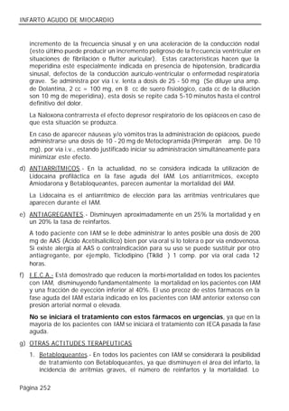 INFARTO AGUDO DE MIOCARDIO


   incremento de la frecuencia sinusal y en una aceleración de la conducción nodal
   (esto último puede producir un incremento peligroso de la frecuencia ventricular en
   situaciones de fibrilación o flutter auricular). Estas características hacen que la
   meperidina esté especialmente indicada en presencia de hipotensión, bradicardia
   sinusal, defectos de la conducción aurículo-ventricular o enfermedad respiratoria
   grave. Se administra por vía i.v. lenta a dosis de 25 - 50 mg (Se diluye una amp.
   de Dolantina, 2 cc = 100 mg, en 8 cc de suero fisiológico, cada cc de la dilución
   son 10 mg de meperidina), esta dosis se repite cada 5-10 minutos hasta el control
   definitivo del dolor.
   La Naloxona contrarresta el efecto depresor respiratorio de los opiáceos en caso de
   que esta situación se produzca.
   En caso de aparecer náuseas y/o vómitos tras la administración de opiáceos, puede
   administrarse una dosis de 10 - 20 mg de Metoclopramida (Primperán® amp. De 10
   mg), por vía i.v., estando justificado iniciar su administración simultáneamente para
   minimizar este efecto.
d) ANTIARRíTMICOS.- En la actualidad, no se considera indicada la utilización de
   Lidocaína profiláctica en la fase aguda del IAM. Los antiarrítmicos, excepto
   Amiodarona y Betabloqueantes, parecen aumentar la mortalidad del IAM.
   La Lidocaína es el antiarrítmico de elección para las arritmias ventriculares que
   aparecen durante el IAM.
e) ANTIAGREGANTES.- Disminuyen aproximadamente en un 25% la mortalidad y en
   un 20% la tasa de reinfartos.
   A todo paciente con IAM se le debe administrar lo antes posible una dosis de 200
   mg de AAS (Ácido Acetilsalicílico) bien por vía oral si lo tolera o por vía endovenosa.
   Si existe alergia al AAS o contraindicación para su uso se puede sustituir por otro
   antiagregante, por ejemplo, Ticlodipino (Tiklid®) 1 comp. por vía oral cada 12
   horas.
f) I.E.C.A.- Está demostrado que reducen la morbi-mortalidad en todos los pacientes
   con IAM, disminuyendo fundamentalmente la mortalidad en los pacientes con IAM
   y una fracción de eyección inferior al 40%. El uso precoz de estos fármacos en la
   fase aguda del IAM estaría indicado en los pacientes con IAM anterior extenso con
   presión arterial normal o elevada.
   No se iniciará el tratamiento con estos fármacos en urgencias, ya que en la
   mayoría de los pacientes con IAM se iniciará el tratamiento con IECA pasada la fase
   aguda.
g) OTRAS ACTITUDES TERAPEUTICAS
   1. Betabloqueantes.- En todos los pacientes con IAM se considerará la posibilidad
      de trat amiento con Betabloqueantes, ya que disminuyen el área del infarto, la
      incidencia de arritmias graves, el número de reinfartos y la mortalidad. Lo

Página 252
 