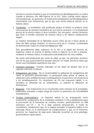INFARTO AGUDO DE MIOCARDIO


   normal en nuestro hospital es que el tratamiento con Betabloqueantes se realice
   cuando el paciente con IAM ingresa en la UCI. Salvo cuando existe alguna
   contraindicación, los pacientes en tratamiento ambulatorio con Betabloqueantes
   mantendrán este tratamiento, por lo que este hecho debería constar en la
   historia clínica.
2. Trombolisis.- La trombolisis está justificada porque el infarto se produce como
   consecuencia de oclusión trombótica de una arteria coronaria. La recanalización
   precoz de la arteria reduce el área necrótica. Por otra parte, existen fármacos
   que lisan el trombo coronario de manera eficaz y de manera relativamente
   segura.
   La máxima efectividad de la fibrinolisis ocurre antes de las 6 horas desde el
   inicio del IAM, aunque también es efectiva entre las 6- 12 horas. La fibrinolisis
   ha demostrado reducir la morbi-mortalidad por IAM.
   Este procedimiento debe realizarse en la UCI y el papel del Servicio de
   Urgencias radica en acortar la demora hasta el ingreso en la UCI y orientar,
   mediante la historia clínica, la indicación/contraindicación de esta medida.
   No existe contraindicación por razón de edad, ya que, los pacientes ancianos
   son de los que potencialmente pueden obtener un mayor beneficio dado que
   tienen una mortalidad espontánea más alta.
3. Fármacos inotropos.- Estarían indicados en los fallos de bomba (Ver en el
   capítulo referente al Shock).
4. Antagonistas del Calcio.- No es recomendable la utilización de antagonistas del
   calcio en pacientes postinfartados. La precaución debe primar al valorar su
   utilización como anithipertensivos o antiisquémicos en pacientes con intolerancia
   a los betabloqueantes. En situaciones de FA con respuesta rápida, si se
   considera la utilización de un antiarrítmico, se valorará la utilización de
   Amiodarona.
5. Magnesio.- Este tratamiento no se recomienda como rutinario en la actualidad,
   habiéndose asociado a mayor riesgo de muerte en pacientes con inestabilidad
   hemodinámica.
6. Terapia antitrombótica.- La heparina sódica se ha propugnado como
   tratamiento coadyuvante de la trombolisis mediante rt-PA y aisladamente para
   la prevención de la formación de trombos murales, particularmente en IAM
   anteriores con FE < 35 % y flujo anormal intracavit ario. A modo de
   recordatorio, señalaremos que en la angina inestable la heparina sódica se ha
   mostrado eficaz en la disminución de complicaciones y que en el momento
   presente las heparinas de bajo peso molecular muestran en esta patología
   prometedoras expect ativas.




                                                                        Página 253
 