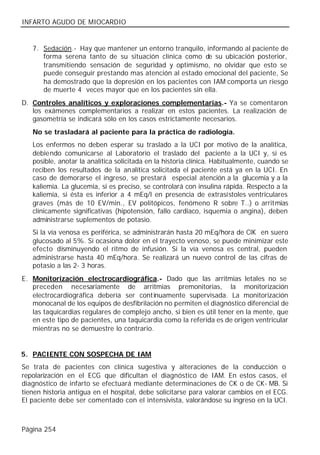 INFARTO AGUDO DE MIOCARDIO


   7. Sedación.- Hay que mantener un entorno tranquilo, informando al paciente de
      forma serena tanto de su situación clínica como de su ubicación posterior,
      transmitiendo sensación de seguridad y optimismo, no olvidar que esto se
      puede conseguir prestando mas atención al estado emocional del paciente, Se
      ha demostrado que la depresión en los pacientes con IAM comporta un riesgo
      de muerte 4 veces mayor que en los pacientes sin ella.
D. Controles analíticos y exploraciones complementarias.- Ya se comentaron
   los exámenes complementarios a realizar en estos pacientes. La realización de
   gasometría se indicará sólo en los casos estrictamente necesarios.
   No se trasladará al paciente para la práctica de radiología.
   Los enfermos no deben esperar su traslado a la UCI por motivo de la analítica,
   debiendo comunicarse al Laboratorio el traslado del paciente a la UCI y, si es
   posible, anotar la analítica solicitada en la historia clínica. Habitualmente, cuando se
   reciben los resultados de la analítica solicitada el paciente está ya en la UCI. En
   caso de demorarse el ingreso, se prestará especial atención a la glucemia y a la
   kaliemia. La glucemia, si es preciso, se controlará con insulina rápida. Respecto a la
   kaliemia, si ésta es inferior a 4 mEq/l en presencia de extrasístoles ventriculares
   graves (más de 10 EV/min., EV politópicos, fenómeno R sobre T..) o arritmias
   clínicamente significativas (hipotensión, fallo cardiaco, isquemia o angina), deben
   administrarse suplementos de potasio.
   Si la vía venosa es periférica, se administrarán hasta 20 mEq/hora de ClK en suero
   glucosado al 5%. Si ocasiona dolor en el trayecto venoso, se puede minimizar este
   efecto disminuyendo el ritmo de infusión. Si la vía venosa es central, pueden
   administrarse hasta 40 mEq/hora. Se realizará un nuevo control de las cifras de
   potasio a las 2- 3 horas.
E. Monitorización electrocardiográfica.- Dado que las arritmias letales no se
   preceden necesariamente de arritmias premonitorias, la monitorización
   electrocardiográfica debería ser continuamente supervisada. La monitorización
   monocanal de los equipos de desfibrilación no permiten el diagnóstico diferencial de
   las taquicardias regulares de complejo ancho, si bien es útil tener en la mente, que
   en este tipo de pacientes, una taquicardia como la referida es de origen ventricular
   mientras no se demuestre lo contrario.


5. PACIENTE CON SOSPECHA DE IAM
Se trata de pacientes con clínica sugestiva y alteraciones de la conducción o
repolarización en el ECG que dificultan el diagnóstico de IAM. En estos casos, el
diagnóstico de infarto se efectuará mediante determinaciones de CK o de CK- MB. Si
tienen historia antigua en el hospital, debe solicitarse para valorar cambios en el ECG.
El paciente debe ser comentado con el intensivista, valorándose su ingreso en la UCI.



Página 254
 