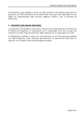 INFARTO AGUDO DE MIOCARDIO


El tratamiento y las medidas a tomar en estos pacientes son idénticos que para los
pacientes con IAM. Permanecerán en Observación hasta que sean ingresados en una
planta de hospit alización bajo estrecha vigilancia médica y por el personal de
enfermería.


6. PACIENTE CON ANGOR INESTABLE
Los pacientes con episodios recurrentes y frecuentes de angor durante su estancia en
el Servicio de Urgencias, se comentarán con el responsable de la UCI, ya que son
enfermos con alto riesgo de presentar IAM y deberían de ser ingresados en la UCI.
El tratamiento y medidas a tomar con estos pacientes es el mismo que para aquellos
con IAM establecido. Estos enfermos permanecerán en Observación hasta que se
ingresen en el hospital, bajo estrecha vigilancia médica.




                                                                         Página 255
 