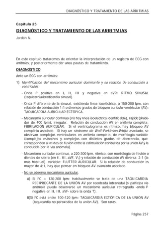 DIAGNÓSTICO Y TRATAMIENTO DE LAS ARRITMIAS


Capítulo 25

DIAGNÓSTICO Y TRATAMIENTO DE LAS ARRITMIAS
Jordán A.




En este capítulo trataremos de orientar la interpretación de un registro de ECG con
arritmias, y posteriormente dar unas pautas de tratamiento.
DIAGNÓSTICO
Ante un ECG con arritmias:
1) Identificación del mecanismo auricular dominante y su relación de conducción a
   ventrículos:
   - Onda P positiva en I, II, III y negativa en aVR: RITMO SINUSAL
     (taquicardia/bradicardia sinusal).
   - Onda P diferente de la sinusal, existiendo línea isoeléctrica, a 150-200 lpm, con
     relación de conducción 1:1 o diversos grados de bloqueo aurículo-ventricular (AV):
     TAQUICARDIA AURICULAR ECTÓPICA.
   - Mecanismo auricular continuo (no hay línea isoeléctrica identificable), rápido (alrede-
     dor de 400 lpm), irregular. Relación de conducción AV en arritmia completa:
     FIBRILACIÓN AURICULAR. Si el ventriculograma es rítmico, hay bloqueo AV
     completo asociado. Si hay un síndrome de Wolf -Parkinson-White asociado, se
     observan complejos ventriculares en arritmia completa, de morfología variable
     (complejos estrechos y complejos con distintos grados de aberrancia, que
     corresponden a latidos de fusión entre la estimulación conducida por la unión AV y la
     conducida por la vía anómala).
   - Mecanismo auricular continuo, a 220-300 lpm, rítmico, con morfología de festón o
     dientes de sierra (en II, III, aVF, V 1) y relación de conducción AV diversa: 2:1 (la
     más habitual), variable: FLUTTER AURICULAR. Si la relación de conducción es
     mayor de 4:1, hay que pensar en bloqueo AV avanzado asociado.
   - No se observa mecanismo auricular.
      A) Si FC > 120-200 lpm: habitualmente se trata de una TAQUICARDIA
         RECIPROCANTE DE LA UNIÓN AV por reentrada intranodal (si participa vía
         anómala puede observarse un mecanismo auricular retrógrado -onda P
         negativa en II, III, aVF- sobre la onda T).
      B)Si FC está entre 100-120 lpm: TAQUICARDIA ECTÓPICA DE LA UNIÓN AV
          (taquicardia no paroxística de la unión AV). Son raras.


                                                                               Página 257
 