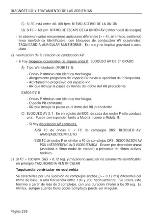 DIAGNÓSTICO Y TRATAMIENTO DE LAS ARRITMIAS


       C) Si FC está entre 60-100 lpm: RITMO ACTIVO DE LA UNIÓN.
       D) Si FC < 60 lpm: RITMO DE ESCAPE DE LA UNIÓN AV (ritmo nodal de escape)
   - Se observan varios mecanismos auriculares diferentes (>= 4), arrítmicos, existiendo
     línea isoeléctrica identificable, con bloqueos de conducción AV ocasionales:
     TAQUICARDIA AURICULAR MULTIFORME. Es rara y no implica gravedad a corto
     plazo
2) Verificación de la relación de conducción AV:
   - Si hay bloqueos ocasionales de alguna onda P: BLOQUEO AV DE 2º GRADO
       A) Tipo Wenckebach (MOBITZ I):
          -   Ondas P rítmicas con idéntica morfología.
          -   Alargamiento progresivo del espacio PR hasta la aparición de P bloqueada.
          -   Acortamiento progresivo del espacio RR.
          -   RR que incluye la pausa es menos del doble del RR precedente
       B)MOBITZ II
          - Ondas P rítmicas con idéntica morfología.
          - Espacio PR constante.
          - RR que incluye la pausa es el doble del RR precedente.
       C) BLOQUEO AV 2:1. En el registro del ECG, de cada dos ondas P sólo conduce
          una. Puede corresponder tanto a Mobitz I como a Mobitz II.
          - Si hay disociación AV completa:
                 A) Si FC de ondas P > FC de complejos QRS: BLOQUEO AV
                     AVANZADO/COMPLETO
                 B) Si FC de ondas P es similar a FC de complejos QRS: DISOCIACIÓN AV
                     POR INTERFERENCIA O ISORRÍTMICA. Ocurre por depresión sinusal
                     (asociada a ritmo nodal de escape) o presencia de ritmos activos
                     nodales
3) Si FC > 100 lpm, QRS > 0,12 seg. y mecanisno auricular no claramente identificable:
   en principio TAQUICARDIA VENTRICULAR
   Taquicardia ventricular no sostenida
   Se caracteriza por una sucesión de complejos anchos (>= 0,12 ms) diferentes del
   ritmo de base, a una frecuencia entre 130 y 200 habitualmente. Se utiliza este
   término a partir de más de 3 complejos, con una duración inferior a los 30 seg. Es
   rítmica, aunque cuando tiene pocos complejos puede ser irregular.




Página 258
 