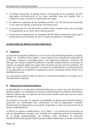 REANIMACION CARDIOPULMONAR


2. El tiempo transcurrido en parada hasta la instauración de las maniobras de RCP
   adecuadas, particularmente en los casos acaecidos fuera del hospital. Ello, a
   condición de que la fuente de información sea fiable.
3. Se valorará la supresión de las maniobras de RCP a los 30 minutos de instauradas
   en los casos de asistolia y disociación electromecánica.
4. La presencia de FV a los 30 minutos de RCP indica, cuando menos, que es posible
   la recuperación de un ritmo eficaz mecánicamente.
5. En presencia de hipotermia, las maniobras de RCP deben mantenerse hasta que la
   temperatura central alcance los 36ºC y el pH y la kaliemia se normalicen.


SITUACIONES DE RESUCITACIÓN ESPECIALES


A. Pediatría
La atención del paciente pediátrico en lo referente a los principios generales de equipo,
drogas, etc., no difiere de los adultos, si bien requieren un conocimiento específico de
la fisiología, anatomía y psicología junto a una experiencia pediátrica. Comentar tan
sólo que con relación al paciente pediátrico, la parada cardiocirculatoria se produce en
relación con hipoxia global con mucha más frecuencia que por arritmias primarias. Por
tanto, con relación a estos pacientes es básico un reconocimiento y actuación precoz
en las situaciones de insuficiencia respiratoria y shock, haciéndose menos énfasis en la
desfibrilación precoz.
Las actuaciones durante la RCP-B y RCP-A en el paciente pediátrico se recogen en el
correspondiente capítulo.


B.   Alteraciones hidroelectrolíticas
La hiperkaliemia es la alteración hidroelectrolítica que se asocia con más frecuencia a
parada cardiaca. En situaciones de parada cardiocirculatoria se producen alteraciones
hidroelectrolíticas que no requieren de intervención médica salvo que sean las causas
primarias de la parada.
En pacientes en los que se sospeche la posibilidad de alteraciones hidroelectrolíticas
(pacientes con enfermedad renal, alteraciones en ECG) la objetivación mediante
determinación de laboratorio y la actuación terapéutica es clave en la prevención de la
parada cardiocirculatoria.
La RCP-B no requiere modificaciones; en la Tabla 1.1 se resumen las actuaciones en
caso de hiperkaliemia sumadas a las referidas en el algoritmo general de tratamiento
de la parada cardiocirculatoria. No incluimos otras situaciones de alteración
hidroelectrolítica que pueden inducir parada cardiocirculatoria por su menor frecuencia.

Página 26
 