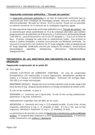 DIAGNÓSTICO Y TRATAMIENTO DE LAS ARRITMIAS


   Taquicardia ventricular polimórfica. "Torsade des pointes"
   La taquicardia ventricular polimórfica es un tipo de taquicardia ventricular que se
   caracteriza por tener complejos de morfología variable: diferente anchura de QRS,
   diferente polaridad. No suele ser rítmica. El QT es normal. Puede ser no sostenida.
   La solemos encontrar en el contexto de la cardiopatía isquémica aguda.
   Un tipo especial de taquicardia ventricular polimórfica es la "Torsade des pointes", que
   se caracteriza por salvas autolimitadas (5-15 s) de complejos aberrados, que cambian
   progresivamente de polaridad (de R dominante a S dominante), de frecuencia elevada
   (150-300 x'), característicamente con Q con QT alargado (>= 0,6 s) en el ritmo de
   base. El primer complejo de cada crisis es relativamente tardío. Esta arritmia se
   asocia a cuadros sincopales, y muchas veces precede a la fibrilación ventricular. Se
   encuentra en pacientes con síndrome de QT largo congénito, o bien en situaciones con
   QT largo adquirido: bradicardia extrema por bloqueo AV completo, intoxicaciones
   farmacológicas      (quinidina,    amiodarona),      alteraciones    hidroelectrolíticas
   (hipopotasemia).


TRATAMIENTO DE LAS ARRITMIAS MÁS FRECUENTES EN EL SERVICIO DE
URGENCIAS
Taquicardia reciprocante de la unión AV
A) Fase aguda
   CHOQUE ELÉCTRICO DE CORRIENTE CONTINUA. En caso de compromiso
   hemodinámico (TA indetectable o severa hipotensión, obnubilación, pérdida de
   visión), o si fracasa el tratamiento farmacológico. Comenzar con energías bajas
   (50-100 J) en modo sincronizado.
   MANIOBRAS VAGALES. Masaje del seno carotídeo (primero el de un lado, luego el del
   otro) durante 8 seg. Después puede probarse el masaje simultáneo de ambos senos.
   Si esto no da resultado, se pasa a:
   VERAPAMIL i.v. Comenzar con 5 mg en bolo. Si a los 15 min. no hay cardioversión,
   administrar 5 mg más, lentamente.
   Habitualmente responden más del 80% de los casos.
   ADENOSINA i.v. Comenzar con 3 mg i.v. (1/2 ampolla) en bolo. Si a los 2 min. no hay
   respuesta, administrar 6 mg i.v. (1 ampolla) en bolo. Si a los 2 min. aún no hay
   respuesta, administrar finalmente 12 mg i.v. (2 ampollas) en bolo.
   La adenosina es de elección en casos de hipotensión o insuficiencia cardiaca/disfunción
   sistólica. El verapamil debe emplearse si existe broncoespasmo/OCFA, o el paciente
   recibe tratamiento con teofilina o dipiridamol.



Página 260
 