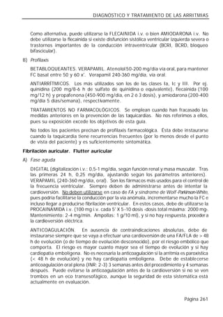 DIAGNÓSTICO Y TRATAMIENTO DE LAS ARRITMIAS


   Como alternativa, puede utilizarse la FLECAINIDA i.v. o bien AMIODARONA i.v. No
   debe utilizarse la flecainida si existe disfunción sistólica ventricular izquierda severa o
   trastornos importantes de la conducción intraventricular (BCRI, BCRD, bloqueo
   bifascicular).
B) Profilaxis
   BETABLOQUEANTES. VERAPAMIL. Atenolol 50-200 mg/día vía oral, para mantener
   FC basal entre 50 y 60 x'. Verapamil 240-360 mg/día, vía oral.
   ANTIARRÍTMICOS. Los más utilizados son los de las clases Ia, Ic y III. Por ej.
   quinidina (200 mg/8-6 h de sulfato de quinidina o equivalente), flecainida (100
   mg/12 h) y propafenona (450-900 mg/día, en 2 ó 3 dosis), y amiodarona (200-400
   mg/día 5 días/semana), respectivamente.
   TRATAMIENTOS NO FARMACOLÓGICOS. Se emplean cuando han fracasado las
   medidas anteriores en la prevención de las taquicardias. No nos referimos a ellos,
   pues su exposición excede los objetivos de esta guía.
   No todos los pacientes precisan de profilaxis farmacológica. Ésta debe instaurarse
   cuando la taquicardia tiene recurrencias frecuentes (por lo menos desde el punto
   de vista del paciente) y es suficientemente sintomática.
Fibrilación auricular. Flutter auricular
A) Fase aguda
   DIGITAL (digitalización i.v.: 0,5-1 mg/día, según función renal y masa muscular. Tras
   las primeras 24 h, 0,25 mg/día, ajustando según los parámetros anteriores).
   VERAPAMIL (240-360 mg/día, o ral). Son los fármacos más usados para el control de
   la frecuencia ventricular. Siempre deben de administrarse antes de intentar la
   cardioversión. No deben utilizarse en caso de FA y síndrome de Wolf-Parkinson-White,
   pues podría facilitarse la conducción por la vía anómala, incrementarse mucho la FC e
   incluso llegar a producirse fibrilación ventricular. En estos casos, debe de utilizarse la
   PROCAINAMIDA i.v. (100 mg i.v. cada 5' X 5-10 dosis -dosis total máxima: 2000 mg-.
   Mantenimiento: 2-4 mg/min. Ampollas: 1 g/10 ml), y si no hay respuesta, proceder a
   la cardioversión eléctrica.
   ANTICOAGULACIÓN. En ausencia de contraindicaciones absolutas, debe de
   instaurarse siempre que se vaya a efectuar una cardioversión de una FA/FLA de > 48
   h de evolución (o de tiempo de evolución desconocido), por el riesgo embólico que
   comporta. El riesgo es mayor cuanto mayor sea el tiempo de evolución y si hay
   cardiopatía embolígena. No es necesaria la anticoagulación si la arritmia es paroxística
   (< 48 h de evolución) y no hay cardiopatía embolígena. Debe de estable cerse
   anticoagulación oral plena (INR: 2-3) 3 semanas antes del procedimiento y 4 semanas
   después. Puede evitarse la anticoagulación antes de la cardioversión si no se ven
   trombos en un eco transesofágico, aunque la seguridad de esta sistemática está
   actualmente en evaluación.


                                                                                 Página 261
 