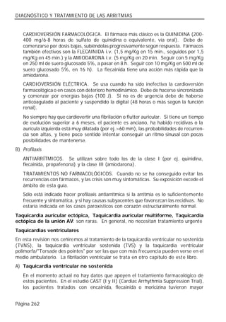 DIAGNÓSTICO Y TRATAMIENTO DE LAS ARRITMIAS


   CARDIOVERSIÓN FARMACOLÓGICA. El fármaco más clásico es la QUINIDINA (200-
   400 mg/6-8 horas de sulfato de quinidina o equivalente, vía oral). Debe de
   comenzarse por dosis bajas, subiéndolas progresivamente según respuesta. Fármacos
   también efectivos son la FLECAINIDA i.v. (1,5 mg/Kg en 15 min., seguidos por 1,5
   mg/Kg en 45 min.) y la AMIODARONA i.v. (5 mg/Kg en 20 min. Seguir con 5 mg/Kg
   en 250 ml de suero glucosado 5%, a pasar en 8 h. Seguir con 10 mg/Kg en 500 ml de
   suero glucosado 5%, en 16 h). La flecainida tiene una acción más rápida que la
   amiodarona.
   CARDIOVERSIÓN ELÉCTRICA. Se usa cuando ha sido inefectiva la cardioversión
   farmacológica o en casos con deterioro hemodinámico. Debe de hacerse sincronizada
   y comenzar por energías bajas (100 J). Si no es de urgencia debe de haberse
   anticoagulado al paciente y suspendido la digital (48 horas o más según la función
   renal).
   No siempre hay que cardiovertir una fibrilación o flutter auricular. Si tiene un tiempo
   de evolución superior a 6 meses, el paciente es anciano, ha habido recidivas o la
   aurícula izquierda está muy dilatada (por ej.>60 mm), las probabilidades de recurren-
   cia son altas, y tiene poco sentido intentar conseguir un ritmo sinusal con pocas
   posibilidades de mantenerse.
B) Profilaxis
   ANTIARRÍTMICOS. Se utilizan sobre todo los de la clase I (por ej. quinidina,
   flecainida, propafenona) y la clase III (amiodarona).
   TRATAMIENTOS NO FARMACOLÓGICOS. Cuando no se ha conseguido evitar las
   recurrencias con fármacos, y las crisis son muy sintomáticas. Su exposición excede el
   ámbito de esta guía.
   Sólo está indicado hacer profilaxis antiarrítmica si la arritmia es lo suficientemente
   frecuente y sintomática, y si hay causas subyacentes que favorezcan las recidivas. No
   estaría indicada en los casos paroxísticos con corazón estructuralmente normal.
Taquicardia auricular ectópica, Taquicardia auricular multiforme, Taquicardia
ectópica de la unión AV: son raras. En general, no necesitan tratamiento urgente
Taquicardias ventriculares
En esta revisión nos ceñiremos al tratamiento de la taquicardia ventricular no sostenida
(TVNS), la taquicardia ventricular sostenida (TVS) y la taquicardia ventricular
polimorfa/"Torsade des pointes" por ser las que con más frecuencia pueden verse en el
medio ambulatorio. La fibrilación ventricular se trata en otro capítulo de est e libro.
A) Taquicardia ventricular no sostenida
   En el momento actual no hay datos que apoyen el tratamiento farmacológico de
   estos pacientes. En el estudio CAST (I y II) (Cardiac Arrhythmia Suppression Trial),
   los pacientes tratados con encainida, flecainida o moricizina tuvieron mayor


Página 262
 