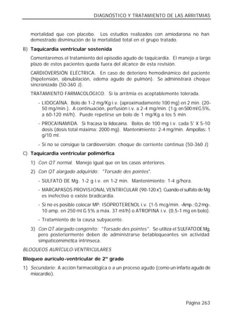 DIAGNÓSTICO Y TRATAMIENTO DE LAS ARRITMIAS


   mortalidad que con placebo. Los estudios realizados con amiodarona no han
   demostrado disminución de la mortalidad total en el grupo tratado.
B) Taquicardia ventricular sostenida
   Comentaremos el tratamiento del episodio agudo de taquicardia. El manejo a largo
   plazo de estos pacientes queda fuera del alcance de esta revisión.
   CARDIOVERSIÓN ELÉCTRICA. En caso de deterioro hemodinámico del paciente
   (hipotensión, obnubilación, edema agudo de pulmón). Se administrará choque
   sincronizado (50-360 J).
   TRATAMIENTO FARMACOLÓGICO. Si la arritmia es aceptablemente tolerada.
      - LIDOCAÍNA. Bolo de 1-2 mg/Kg i.v. (aproximadamente 100 mg) en 2 min. (20-
        50 mg/min.). A continuación, perfusión i.v. a 2-4 mg/min. (1 g. en 500 ml G 5%,
        a 60-120 ml/h). Puede repetirse un bolo de 1 mg/Kg a los 5 min.
      - PROCAINAMIDA. Si fracasa la lidocaína. Bolos de 100 mg i.v. cada 5' X 5-10
        dosis (dosis total máxima: 2000 mg). Mantenimiento: 2-4 mg/min. Ampollas: 1
        g/10 ml.
      - Si no se consigue la cardioversión: choque de corriente continua (50-360 J)
C) Taquicardia ventricular polimórfica
   1) Con QT normal. Manejo igual que en los casos anteriores.
   2) Con QT alargado adquirido: "Torsade des pointes".
      - SULFATO DE Mg. 1-2 g i.v. en 1-2 min. Mantenimiento: 1-4 g/hora.
      - MARCAPASOS PROVISIONAL VENTRICULAR (90-120 x'). Cuando el sulfato de Mg
        es inefectivo o existe bradicardia.
      - Si no es posible colocar MP: ISOPROTERENOL i.v. (1-5 mcg/min. -Amp.: 0,2 mg-.
        10 amp. en 250 ml G 5% a máx. 37 ml/h) o ATROPINA i.v. (0,5-1 mg en bolo).
      - Tratamiento de la causa subyacente.
   3) Con QT alargado congénito: "Torsade des pointes". Se utiliza el SULFATO DE Mg,
      pero posteriormente deben de administrarse betabloqueantes sin actividad
      simpaticomimética intrínseca.
BLOQUEOS AURÍCULO-VENTRICULARES
Bloqueo aurículo-ventricular de 2º grado
1) Secundario: A acción farmacológica o a un proceso agudo (como un infarto agudo de
   miocardio).




                                                                           Página 263
 