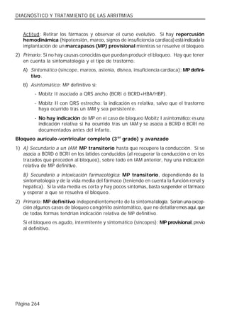 DIAGNÓSTICO Y TRATAMIENTO DE LAS ARRITMIAS


   Actitud: Retirar los fármacos y observar el curso evolutivo. Si hay repercusión
   hemodinámica (hipotensión, mareo, signos de insuficiencia cardiaca) está indicada la
   implantación de un marcapasos (MP) provisional mientras se resuelve el bloqueo.
2) Primario: Si no hay causas conocidas que puedan producir el bloqueo. Hay que tener
   en cuenta la sintomatología y el tipo de trastorno.
   A) Sintomático (síncope, mareos, astenia, disnea, insuficiencia cardiaca): MP defini-
      tivo.
   B) Asintomático: MP definitivo si:
        - Mobitz II asociado a QRS ancho (BCRI ó BCRD+HBA/HBP).
        - Mobitz II con QRS estrecho: la indicación es relativa, salvo que el trastorno
          haya ocurrido tras un IAM y sea persistente.
        - No hay indicación de MP en el caso de bloqueo Mobitz I asintomático; es una
          indicación relativa si ha ocurrido tras un IAM y se asocia a BCRD ó BCRI no
          documentados antes del infarto.
Bloqueo aurículo-ventricular completo (3 er grado) y avanzado
1) A) Secundario a un IAM: MP transitorio hasta que recupere la conducción. Si se
   asocia a BCRD ó BCRI en los latidos conducidos (al recuperar la conducción o en los
   trazados que preceden al bloqueo), sobre todo en IAM anterior, hay una indicación
   relativa de MP definitivo.
   B) Secundario a intoxicación farmacológica: MP transitorio, dependiendo de la
   sintomatología y de la vida media del fármaco (teniendo en cuenta la función renal y
   hepática). Si la vida media es corta y hay pocos síntomas, basta suspender el fármaco
   y esperar a que se resuelva el bloqueo.
2) Primario: MP definitivo independientemente de la sintomatología. Serían una excep-
   ción algunos casos de bloqueo congénito asintomático, que no detallaremos aquí, que
   de todas formas tendrían indicación relativa de MP definitivo.
   Si el bloqueo es agudo, intermitente y sintomático (síncopes): MP provisional, previo
   al definitivo.




Página 264
 