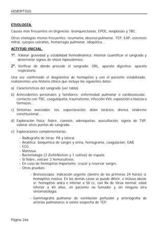 HEMOPTISIS


ETIOLOGÍA.
Causas más frecuentes en Urgencias: bronquiectasias, EPOC, neoplasias y TBC.
Otras etiologías menos frecuentes: neumonía, absceso pulmonar, TEP, EAP, estenosis
mitral, cuerpos extraños, hemorragia pulmonar, idiopática...
ACTITUD INICIAL.
1º. Valorar gravedad y estabilidad hemodinámica: intentar cuantificar el sangrado y
    determinar signos de shock hipovolémico.
2º. Verificar de dónde procede el sangrado: ORL, aparato digestivo, aparato
    respiratorio.
Una vez confirmado el diagnóstico de hemoptisis y con el paciente estabilizado,
realizaremos una historia clínica que incluya los siguientes datos:
a) Características del sangrado (ver tabla).
b) Antecedentes personales y familiares: enfermedad pulmonar o cardiovascular,
   contacto con TBC, coagulopatía, traumatismo, infección VIH, exposición a tóxicos o
   fármacos...
c) Síntomas asociados: tos, expectoración, dolor torácico, disnea, síndrome
   constitucional...
d) Exploración física: fiebre, cianosis, adenopatías, auscultación, signos de TVP,
   valorar otros puntos de sangrado...
e) Exploraciones complementarias:
     -   Radiografía de tórax: PA y lateral.
     -   Analítica: bioquímica de sangre y orina, hemograma, coagulación, GAB.
     -   ECG.
     -   Mantoux.
     -   Bacteriología (3 Ziehl-Nielsen y 1 cultivo) de esputo.
     -   Si fiebre, extraer 3 hemocultivos.
     -   En caso de hemoptisis importante, cruzar y reservar sangre.
     -   Otras pruebas:
              - Broncoscopia: indicación urgente (dentro de las primeras 24 horas) si
                hemoptisis masiva. En los demás casos se puede diferir, e incluso obviar
                si: hemoptisis única e inferior a 50 cc, con Rx de tórax normal, edad
                inferior a 40 años, en paciente no fumador y sin ninguna otra
                sintomatología.
              - Gammagrafía pulmonar de ventilación perfusión y arteriografía de
                arterias pulmonares si existe sospecha de TEP.




Página 266
 