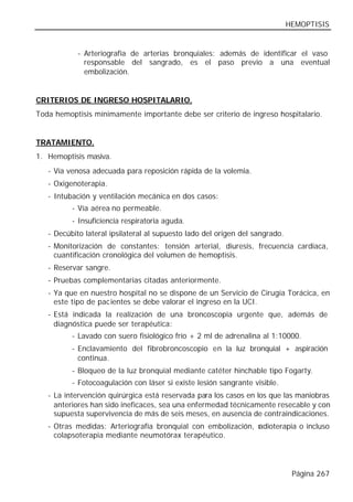 HEMOPTISIS


            - Arteriografía de arterias bronquiales: además de identificar el vaso
              responsable del sangrado, es el paso previo a una eventual
              embolización.


CRITERIOS DE INGRESO HOSPITALARIO.
Toda hemoptisis mínimamente importante debe ser criterio de ingreso hospitalario.


TRATAMIENTO.
1. Hemoptisis masiva.
   - Vía venosa adecuada para reposición rápida de la volemia.
   - Oxigenoterapia.
   - Intubación y ventilación mecánica en dos casos:
          - Vía aérea no permeable.
          - Insuficiencia respiratoria aguda.
   - Decúbito lateral ipsilateral al supuesto lado del origen del sangrado.
   - Monitorización de constantes: tensión arterial, diuresis, frecuencia cardiaca,
     cuantificación cronológica del volumen de hemoptisis.
   - Reservar sangre.
   - Pruebas complementarias citadas anteriormente.
   - Ya que en nuestro hospital no se dispone de un Servicio de Cirugía Torácica, en
     este tipo de pac ientes se debe valorar el ingreso en la UCI.
   - Está indicada la realización de una broncoscopia urgente que, además de
     diagnóstica puede ser terapéutica:
          - Lavado con suero fisiológico frío + 2 ml de adrenalina al 1:10000.
          - Enclavamiento del fibrobroncoscopio en la luz bronquial + aspiración
            continua.
          - Bloqueo de la luz bronquial mediante catéter hinchable tipo Fogarty.
          - Fotocoagulación con láser si existe lesión sangrante visible.
   - La intervención quirúrgica está reservada para los casos en los que las maniobras
     anteriores han sido ineficaces, sea una enfermedad técnicamente resecable y con
     supuesta supervivencia de más de seis meses, en ausencia de contraindicaciones.
   - Otras medidas: Arteriografía bronquial con embolización, r
                                                              adioterapia o incluso
     colapsoterapia mediante neumotórax terapéutico.




                                                                               Página 267
 