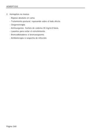 HEMOPTISIS


2. Hemoptisis no masiva.
   - Reposo absoluto en cama.
   - Tratamiento postural, reposando sobre el lado afecto.
   - Oxigenoterapia.
   - Antitusígenos: fosfato de codeína 30 mg/6-8 horas.
   - Laxantes para evitar el estreñimiento.
   - Broncodilatadores si broncoespasmo.
   - Antibioterapia si sospecha de infección.




Página 268
 