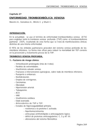 ENFERMEDAD TROMBOEMBÓLICA VENOSA


Capítulo 27

ENFERMEDAD TROMBOEMBÓLICA VENOSA
Maestre A., Gonzálvez A., Mirete C. y Shum C.




INTRODUCCIÓN.
En la actualidad, se usa el término de enfermedad tromboembólica venosa (ETV)
para englobar tanto la trombosis venosa profunda (TVP) como el tromboembolismo
pulmonar (TEP), resaltando de esta forma que se trata de manifestaciones clínicas
distintas de una misma enfermedad.
El 95% de los émbolos pulmonares proceden del sistema venoso profundo de los
miembros inferiores. La forma más eficaz para reducir la mortalidad del TEP consiste
en la prevención y tratamiento precoz de la TVP.
TROMBOSIS VENOSA PROFUNDA.
1.- Factores de riesgo clínico:
     -   Inmovilización prolongada (más de 4 días).
     -   Parálisis de extremidades.
     -   Insuficiencia valvular venosa.
     -   Fracturas o intervenciones quirúrgicas, sobre todo de miembros inferiores.
     -   Puerperio o embarazo.
     -   Deshidratación.
     -   Empleo de estrógenos.
     -   Carcinomas.
     -   Obesidad.
     -   Hipertensión arterial.
     -   Tabaquismo.
     -   ACV.
     -   IAM.
     -   Insuficiencia cardiaca.
     -   Edad avanzada.
     -   Antecedentes de TVP o TEP.
     -   Estados de hipercoagulabilidad primaria:
                   - resistencia a la proteína C activada.
                   - hiperhomocistinemia.
                   - anticuerpo antifosfolípido o anticoagulante lúpico.
                   - déficit de proteínas anticoagulantes: C, S y AT III.
                   - alteraciones del sistema fibrinolítico

                                                                            Página 269
 