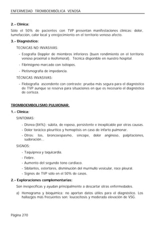 ENFERMEDAD TROMBOEMBÓLICA VENOSA


2.- Clínica:
Sólo el 50% de pacientes con TVP presentan manifestaciones clínicas: dolor,
tumefacción, calor local y enrojecimiento en el territorio venoso afecto.
3.- Diagnóstico:
   TECNICAS NO INVASIVAS:
     - Ecografía Doppler de miembros inferiores (buen rendimiento en el territorio
       venoso proximal o ileofemoral). Técnica disponible en nuestro hospital.
     - Fibrinógeno marcado con isótopos.
     - Pletismografía de impedancia.
   TÉCNICAS INVASIVAS:
     - Flebografía ascendente con contraste: prueba más segura para el diagnóstico
       de TVP aunque se reserva para situaciones en que es necesario el diagnóstico
       de certeza.


TROMBOEMBOLISMO PULMONAR.
1.- Clínica:
   SINTOMAS:
       - Disnea (84%): súbita, de reposo, persistente e inexplicable por otras causas.
       - Dolor torácico pleurítico y hemoptisis en caso de infarto pulmonar.
       - Otros: tos, broncoespasmo,         síncope,   dolor   anginoso,   palpitaciones,
         sudoración...
   SIGNOS:
       - Taquipnea y taquicardia.
       - Fiebre.
       - Aumento del segundo tono cardiaco.
       - Sibilantes, estertores, disminución del murmullo vesicular, roce pleural.
       - Signos de TVP sólo en el 50% de casos.
2.- Exploraciones complementarias:
   Son inespecíficas y ayudan principalmente a descartar otras enfermedades.
   a) Hemograma y bioquímica: no aportan datos útiles para el diagnóstico. Los
      hallazgos más frecuentes son: leucocitosis y moderada elevación de VSG.




Página 270
 