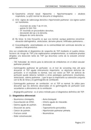 ENFERMEDAD TROMBOEMBÓLICA VENOSA


   b) Gasometría arterial basal: hipoxemia + hipo/normocapnia                +   alcalosis
      respiratoria. La pO2 normal no descarta el diagnóstico.
   c) ECG: signos de sobrecarga derecha e hipertensión pulmonar. Los signos suelen
      ser transitorios.
           -   inversión de onda T de V1-V4.
           -   patrón SI QIII TIII.
           -   ST invertido en precordiales derechas.
           -   desviación del eje a la derecha.
           -   bloqueo de rama derecha.
   d) Rx tórax: lo más frecuente es que sea normal, aunque podemos encontrar:
      elevación diafragmática, atelectasias, derrame pleural, infiltrados pulmonares...
   e) Ecocardiografía: anormalidades en la contractilidad del ventrículo derecho se
      asocian a mal pronóstico.
Una vez establecido el diagnóstico de sospecha de TEP mediante el cuadro clínico,
factores de riesgo de TVP y las exploraciones complementarias, se realizarán pruebas
dirigidas a la detección tanto de TVP (ya descritas) como de la oclusión arterial
pulmonar:
   - TAC helicoidal: de interés para la detección de embolismos en el árbol vascular
     pulmonar proximal.
   - Gammagrafía pulmonar de perfusión: es el test de screening más útil para
     descartar el TEP agudo clínicamente importante; se objetivan defectos de
     perfusión; si el resultado es normal, rara vez existe un TEP. Un defecto de
     perfusión puede deberse también a otras patologías pulmonares (neumonías,
     atelectasias, edema pulmonar...) por lo que es importante su valoración conjunta
     con la Rx de tórax y la gammagrafía de ventilación.
   - Gammagrafía pulmonar de ventilación: en el TEP es normal. Se utiliza para
     descartar que los defectos observados en la gammagrafía de perfusión sean
     secundarios a alteraciones de la ventilación.
   - Angiografía pulmonar: es el único método para el diagnóstico definitivo del TEP.
3.- Diagnóstico diferencial:
   -   Neumonía o bronquitis.          -   Asma bronquial.
   -   Exacerbación de EPOC.           -   Infarto agudo de miocardio.
   -   Edema agudo de pulmón.          -   Ansiedad.
   -   Disección de aorta.             -   Taponamiento pericárdico.
   -   Cáncer de pulmón.               -   Hipertensión pulmonar primaria.
   -   Fractura costal.                -   Neumotórax.
   -   Dolor osteomuscular.


                                                                             Página 271
 