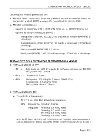 ENFERMEDAD TROMBOEMBÓLICA VENOSA


Las principales medidas profilácticas son:
1. Métodos físicos: movilización temprana y medidas mecánicas como las medias de
   compresión gradual (MCG) y compresión neumática intermitente (CNI).
2. Métodos farmacológicos :
   - Heparina no fraccionada (HNF): 7500 U/12 horas s.c. ó 5000 U/8 horas s.c.
   - Heparina de bajo peso molecular (HBPM) :
          - Dalteparina (FRAGMIN, BOXOL): 2500 U/día si bajo riesgo y 5000 U/día si
            alto riesgo.
          - Enoxaparina (CLEXANE, DECIPAR): 20 mg/día si bajo riesgo y 40 mg/día si
            alto riesgo.
          - Nadroparina (FRAXIPARINA): 0.3 ml/día.
          - Bemiparina (HIBOR): 2500 U/día si bajo riesgo , 3500 U/día si alto riesgo.


TRATAMIENTO DE LA ENFERMEDAD TROMBOEMBÓLICA VENOSA
1. TRATAMIENTO DE LA TVP:
   - HNF i.v. : Bolo inicial de 5000 U seguido de perfusión continua con 400-500
                U/Kg/día ó 1000 U/h/día.
   - HNF s.c. :   17500 U/12 horas.
   - HBPM :       Dalteparina , 200 U/Kg/día (máximo 18000 U/día)
                  Enoxaparina , 1 mg/Kg/12 horas
                  Nadroparina , 0.6 ml/12 horas


2. TRATAMIENTO DEL TEP:
   A. Tratamiento anticoagulante :
         - HNF i.v. ó s.c. a las dosis previamente expuestas.
         - HBPM : Enoxaparina, 1 mg/Kg/12 horas.
                    Fraxiparina,   40-50   Kg:   0.4   ml/12   horas.
                                   50-60   Kg:   0.5   ml/12   horas.
                                   60-70   Kg:   0.6   ml/12   horas.
                                   70-80   Kg:   0.7   ml/12   horas.
       A las 24-72 horas de inicio del tratamiento con heparina, debemos comenzar
       con anticoagulantes orales, solapando ambos tratamientos durante al menos 4



                                                                          Página 273
 