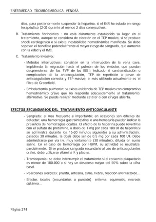 ENFERMEDAD TROMBOEMBÓLICA VENOSA


      días, para posteriormente suspender la heparina, si el INR ha estado en rango
      terapéutico (2-3) durante al menos 2 días consecutivos.
   B. Tratamiento fibrinolítico : no está claramente establecido su lugar en el
      tratamiento, aunque se considera de elección en el TEP masivo, si se produce
      shock cardiogénico o si existe inestabilidad hemodinámica manifiesta. Se debe
      sopesar el beneficio potencial frente al mayor riesgo de sangrado, que aumenta
      con la edad y el IMC.
   C. Tratamiento invasivo:
        - Métodos interruptivos: consisten en la interrupción de la vena cava,
          impidiendo la migración hacia el pulmón de los émbolos que puedan
          desprenderse de las TVP de las EEII; indicado si contraindicación o
          complicación de la anticoagulación, TEP de repetición a pesar de
          anticoagulación correcta y TEP masivo; el más utilizado actualmente es el
          filtro de Greenfield.
        - Embolectomía pulmonar: si existe evidencia de TEP masivo con compromiso
          hemodinámico grave que no responde adecuadamente al tratamiento
          alternativo. Se puede realizar mediante catéter o con cirugía abierta.


EFECTOS SECUNDARIOS DEL TRATAMIENTO ANTICOAGULANTE
        - Sangrado: el más frecuente e importante; en ocasiones son difíciles de
          detectar; una hemorragia gastrointestinal o una hematuria pueden indicar la
          presencia de hemorragias ocultas. El efecto de la heparina puede revertirse
          con el sulfato de protamina, a dosis de 1 mg por cada 100 UI de heparina si
          se administra durante los 15-30 minutos siguientes a su administración;
          pasados 30 minutos, la dosis debe ser de 0.5 mg por cada 100 UI. Debe
          administrarse por vía i.v. muy lentamente (30 minutos), diluida en suero
          salino. En el caso de hemorragia por HBPM, su actividad se neutraliza
          parcialmente. Si se produce sangrado secundario al uso de anticoagulantes
          orales, debe utilizarse vitamina K y plasma.
        - Trombopenia: se debe interrumpir el tratamiento si el recuento plaquetario
          es menor de 100.000 o si hay un descenso mayor del 50% sobre la cifra
          basal.
        - Reacciones alérgicas: prurito, urticaria, asma, fiebre, reacción anafilactoide...
        - Efectos locales (secundarios a punción): eritema, equimosis, necrosis
          cutánea...




Página 274
 