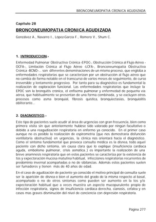 BRONCONEUMOPATIA CRONICA AGUDIZADA


Capítulo 28

BRONCONEUMOPATIA CRONICA AGUDIZADA
Gonzálvez A., Navarro I., López-García F., Romero V., Shum C.




1. INTRODUCCION.-
Enfermedad Pulmonar Obstructiva Crónica -EPOC-, Obstrucción Crónica al Flujo Aéreo -
OCFA-, Limitación Crónica al Flujo Aéreo -LCFA-, Bronconeumopatía Obstructiva
Crónica -BCNO-… son diferentes denominaciones de un mismo proceso, que engloba a
enfermedades respiratorias que se caracterizan por un obstrucción al flujo aéreo que
no cambia de forma notable en el transcurso de varios meses de seguimiento, de curso
irreversible y lentamente progresivo. Por tanto para su diagnóstico es fundamental la
realización de exploración funcional. Las enfermedades respiratorias que incluye la
EPOC son la bronquitis crónica, el enfisema pulmonar y enfermedad de pequeña vía
aérea, que habitualmente se presentan de una forma combinada, y se excluyen otros
procesos como asma bronquial, fibrosis quística, bronquiectasias, bronquiolitis
obliterante…


2. DIAGNOSTICO.-
Este tipo de pacientes suele acudir al área de urgencias con gran frecuencia, bien como
primera visita sin que anteriormente hubiese sido valorado por ningún facultativo o
debido a una reagudización respiratoria en enfermo ya conocido. En el primer caso
aunque no es posible la realización de espirometría (que nos demostraría disfunción
ventilatoria obstructiva) en urgencias, la clínica nos orientará hacia el diagnóstico.
Como el síntoma fundamental que provoca consulta médica es la disnea, todo aquel
paciente con dicho síntoma, sin causa clara que lo explique (insuficiencia cardiaca
aguda, embolismo pulmonar, crisis asmática..) es importante la realización de una
breve anamnesis respiratoria que en estos pacientes se caracteriza por la existencia de
tos y expectoración mucosa matutina habitual, infecciones respiratorias recurrentes de
predominio invernal acompañadas o no de sibilancias. Además estos pacientes suelen
ser fumadores y tienen más de 40 años de edad.
En el caso de agudización de paciente ya conocido el motivo principal de consulta suele
ser la aparición de disnea o bien el aumento del grado de la misma respecto al basal,
acompañado o no de otros síntomas como pueden ser aumento en la tos y/o
expectoración habitual que a veces muestra un aspecto mucopurulento propio de
infección respiratoria, signos de insuficiencia cardiaca derecha, cianosis, cefalea y en
casos mas graves disminución del nivel de conciencia con depresión respiratoria.



                                                                            Página 277
 