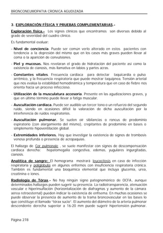 BRONCONEUMOPATIA CRONICA AGUDIZADA


3. EXPLORACIÓN FÍSICA Y PRUEBAS COMPLEMENTARIAS.-
Exploración física.- Los signos clínicos que encontramos son diversos debido al
grado de severidad del cuadro clínico.
Es fundamental evaluar:
- Nivel de conciencia. Puede ser común verlo alterado en estos pacientes con
  tendencia a la depresión del mismo que en los casos más graves pueden llevar al
  coma o la aparición de convulsiones.
- Piel y mucosas. Nos revelaran el grado de hidratación del paciente así como la
  existencia de cianosis, más llamativa en labios y partes acras.
- Constantes vitales. Frecuencia cardiaca para detectar taquicardia o pulso
  arrítmico, y la frecuencia respiratoria que puede mostrar taquipnea. Tensión arterial
  que nos evalúa la estabilidad hemodinámica y temperatura que en caso de fiebre nos
  orienta hacia un proceso infeccioso.
- Utilización de la musculatura accesoria. Presente en las agudizaciones graves, y
  que en último término puede llevar a fatiga muscular.
- Auscultación cardiaca. Puede ser audible un tercer tono o un refuerzo del segundo
  ruido, siendo en ocasiones difícil la valoración de dicha auscultación por la
  interferencia de ruidos respiratorios.
- Auscultación pulmonar. Se suelen oír sibilancias o roncus de predominio
  espiratorio (con alargamiento del mismo), crepitantes de predominio en bases o
  simplemente hipoventilación global.
- Extremidades inferiores. Hay que investigar la existencia de signos de trombosis
  venosa profunda o presencia de acropaquias.
El hallazgo de Cor pulmonale , se suele manifestar con signos de descompensación
cardiaca derecha:     hepatomegalia congestiva, edemas, yugulares ingurgitadas,
cianosis.
Analítica de sangre: El hemograma mostrará leucocitosis en caso de infección
respiratoria y poliglobulia en algunos enfermos con insuficiencia respiratoria crónica.
También es fundamental una bioquímica elemental que incluya glucemia, urea,
creatinina e iones.
Radiología de Tórax.- No hay ningún signo patognomónico de OCFA, aunque
determinados hallazgos pueden sugerir su presencia. La radiotransparencia, atenuación
vascular e hiperinsuflación (horizontalización de diafragmas y aumento de la cámara
aérea retroesternal) pueden indicar la existencia de enfisema. En muchas ocasiones se
puede observar la presencia de aumento de la trama broncovascular en las bases lo
que constituye el llamado “tórax sucio”. El aumento del diámetro de la arteria pulmonar
descendente derecha superior a 16-20 mm puede sugerir hipertensión pulmonar.



Página 278
 