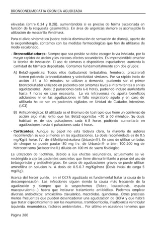 BRONCONEUMOPATIA CRONICA AGUDIZADA


elevadas (entre 0.24 y 0.28), aumentándola si es preciso de forma escalonada en
función de la respuesta gasométrica. En área de urgencias siempre es aconsejable la
utilización de mascarilla Ventimask.
Para el alivio sintomático (sobre todo la disminución de sensación de disnea), aparte de
la oxigenoterapia, contamos con las medidas farmacológicas que han de utilizarse de
modo escalonado.
- Broncodilatadores: Siempre que sea posible se debe escoger la vía inhalada, por la
  mayor rapidez de acción y los escasos efectos secundarios. Es imprescindible enseñar
  la técnica de inhalación. El uso de cámaras o dispositivos espaciadores aumenta la
  cantidad de fármaco depositado. Contamos fundamentalmente con dos grupos:
 A) Beta2-agonistas: Todos ellos (salbutamol, terbutalina, fenoterol, procaterol)
    tienen potencia broncodilatadora y selectividad similares. Por su rápido inicio de
    acción -15 a 30 minutos- se utilizan a demanda, pudiendo ser el primer
    broncodilatador utilizado en pacientes con síntomas leves e intermitentes y en las
    agudizaciones. Dosis: 2 pulsaciones cada 6-8 horas, pudiendo incluso aumentarlo
    hasta 4 horas en caso necesario. La vía intravenosa no aporta beneficios
    adicionales ni en las agudizaciones ni fallo respiratorio agudo y en caso de
    utilizarla ha de ser en pacientes vigilados en Unidad de Cuidados Intensivos
    (UCI).
 B) Anticolinérgicos: El utilizado es el Bromuro de Ipatropio que tiene un comienzo de
    acción algo más lento que los Beta2-agonistas –30 a 60 minutos-. Su dosis
    habitual es de dos pulsaciones cada 6-8 horas pudiendo aumentarla en
    agudizaciones hasta 4 pulsaciones cada 4 horas.
- Corticoides: Aunque su papel no esta todavía claro, la mayoría de autores
  recomiendan su uso al menos en las agudizaciones. La dosis recomendada es de 0.5
  mg/Kg/6 horas IV. de 6-Metilprednisolona (Urbasón®). En caso de utilizar un bolus
  de choque se puede pautar 80 mg i.v. de Urbasón® o bien 100-200 mg de
  hidrocortisona (Actocortina®) diluida en 100 ml de suero fisiológico.
La utilización de teofilinas, debido a sus efectos secundarios, actualmente se ve
restringida a ciertos pacientes concretos que tiene disnea limitante a pesar del uso de
betaagonistas y anticolinérgicos. En casos de agudizaciones graves se puede utilizar
aminofilina en solución iv. A dosis de 0.5-0.7 mg/Kg/hora (Dosis inicial de carga 5
mg/Kg).
Acerca del tercer punto, en el OCFA agudizado es fundamental tratar la causa de la
descompensación. Las infecciones siguen siendo la causa más frecuente de la
agudización y siempre que la sospechemos (fiebre, leucocitosis, esputo
mucopurulento…) habrá que instaurar tratamiento antibiótico. Podemos emplear
diversos antibióticos: amoxicilina- clavulánico, macrólidos, quinolonas…Otros procesos
menos frecuentes que pueden desencadenar una agudización de OCFA y que habrá
que tratar específicamente son las neumonías, tromboembolia, insuficiencia ventricular
izquierda, neumotórax, factores ambientales… Por último en ocasiones tenemos que

Página 280
 