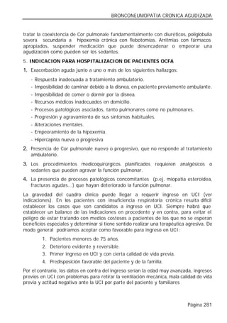 BRONCONEUMOPATIA CRONICA AGUDIZADA


tratar la coexistencia de Cor pulmonale fundamentalmente con diuréticos, poliglobulia
severa secundaria a hipoxemia crónica con flebotomías. Arritmias con fármacos
apropiados, suspender medicación que puede desencadenar o empeorar una
agudización como pueden ser los sedantes.
5. INDICACION PARA HOSPITALIZACION DE PACIENTES OCFA
1. Exacerbación aguda junto a uno o más de los siguientes hallazgos:
   - Respuesta inadecuada a tratamiento ambulatorio.
   - Imposibilidad de caminar debido a la disnea, en paciente previamente ambulante.
   - Imposibilidad de comer o dormir por la disnea.
   - Recursos médicos inadecuados en domicilio.
   - Procesos patológicos asociados, tanto pulmonares como no pulmonares.
   - Progresión y agravamiento de sus síntomas habituales.
   - Alteraciones mentales.
   - Empeoramiento de la hipoxemia.
   - Hipercapnia nueva o progresiva
2. Presencia de Cor pulmonale nuevo o progresivo, que no responde al tratamiento
   ambulatorio.
3. Los procedimientos medicoquirúrgicos planificados requieren analgésicos o
   sedantes que pueden agravar la función pulmonar.
4. La presencia de procesos patológicos concomitantes (p.ej. miopatía esteroidea,
   fracturas agudas...) que hayan deteriorado la función pulmonar.
La gravedad del cuadro clínico puede llegar a requerir ingreso en UCI (ver
indicaciones). En los pacientes con insuficiencia respiratoria crónica resulta difícil
establecer los casos que son candidatos a ingreso en UCI. Siempre habrá que
establecer un balance de las indicaciones en procedente y en contra, para evitar el
peligro de estar tratando con medios costosos a pacientes de los que no se esperan
beneficios especiales y determinar si tiene sentido realizar una terapéutica agresiva. De
modo general podríamos aceptar como favorable para ingreso en UCI:
        1. Pacientes menores de 75 años.
        2. Deterioro evidente y reversible.
        3. Primer ingreso en UCI y con cierta calidad de vida previa.
        4. Predisposición favorable del paciente y de la familia.
Por el contrario, los datos en contra del ingreso serían la edad muy avanzada, ingresos
previos en UCI con problemas para retirar la ventilación mecánica, mala calidad de vida
previa y actitud negativa ante la UCI por parte del paciente y familiares



                                                                             Página 281
 