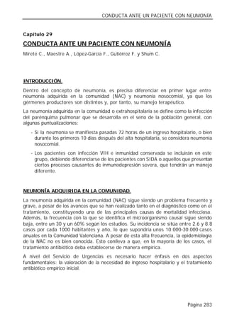 CONDUCTA ANTE UN PACIENTE CON NEUMONÍA


Capítulo 29

CONDUCTA ANTE UN PACIENTE CON NEUMONÍA
Mirete C., Maestre A., López-García F., Gutiérrez F. y Shum C.




INTRODUCCIÓN.
Dentro del concepto de neumonía, es preciso diferenciar en primer lugar entre
neumonía adquirida en la comunidad (NAC) y neumonía nosocomial, ya que los
gérmenes productores son distintos y, por tanto, su manejo terapéutico.
La neumonía adquirida en la comunidad o extrahospitalaria se define como la infección
del parénquima pulmonar que se desarrolla en el seno de la población general, con
algunas puntualizaciones:
   - Si la neumonía se manifiesta pasadas 72 horas de un ingreso hospitalario, o bien
     durante los primeros 10 días después del alta hospitalaria, se considera neumonía
     nosocomial.
   - Los pacientes con infección VIH e inmunidad conservada se incluirán en este
     grupo, debiendo diferenciarse de los pacientes con SIDA o aquellos que presentan
     ciertos procesos causantes de inmunodepresión severa, que tendrán un manejo
     diferente.



NEUMONÍA ADQUIRIDA EN LA COMUNIDAD.
La neumonía adquirida en la comunidad (NAC) sigue siendo un problema frecuente y
grave, a pesar de los avances que se han realizado tanto en el diagnóstico como en el
tratamiento, constituyendo una de las principales causas de mortalidad infecciosa.
Además, la frecuencia con la que se identifica el microorganismo causal sigue siendo
baja, entre un 30 y un 60% según los estudios. Su incidencia se sitúa entre 2.6 y 8.8
casos por cada 1000 habitantes y año, lo que supondría unos 10.000-30.000 casos
anuales en la Comunidad Valenciana. A pesar de esta alta frecuencia, la epidemiología
de la NAC no es bien conocida. Esto conlleva a que, en la mayoría de los casos, el
tratamiento antibiótico deba establecerse de manera empírica.
A nivel del Servicio de Urgencias es necesario hacer énfasis en dos aspectos
fundamentales: la valoración de la necesidad de ingreso hospitalario y el tratamiento
antibiótico empírico inicial.




                                                                          Página 283
 