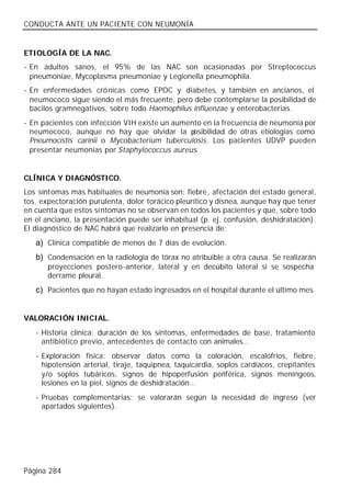 CONDUCTA ANTE UN PACIENTE CON NEUMONÍA


ETIOLOGÍA DE LA NAC.
- En adultos sanos, el 95% de las NAC son ocasionadas por Streptococcus
  pneumoniae, Mycoplasma pneumoniae y Legionella pneumophila.
- En enfermedades crónicas como EPOC y diabetes, y también en ancianos, el
  neumococo sigue siendo el más frecuente, pero debe contemplarse la posibilidad de
  bacilos gramnegativos, sobre todo Haemophilus influenzae y enterobacterias.
- En pacientes con infección VIH existe un aumento en la frecuencia de neumonía por
  neumococo, aunque no hay que olvidar la p     osibilidad de otras etiologías como
  Pneumocistis carinii o Mycobacterium tuberculosis. Los pacientes UDVP pueden
  presentar neumonías por Staphylococcus aureus.


CLÍNICA Y DIAGNÓSTICO.
Los síntomas más habituales de neumonía son: fiebre, afectación del estado general,
tos, expectoración purulenta, dolor torácico pleurítico y disnea, aunque hay que tener
en cuenta que estos sí ntomas no se observan en todos los pacientes y que, sobre todo
en el anciano, la presentación puede ser inhabitual (p. ej. confusión, deshidratación).
El diagnóstico de NAC habrá que realizarlo en presencia de:
   a) Clínica compatible de menos de 7 días de evolución.
   b) Condensación en la radiología de tórax no atribuible a otra causa. Se realizarán
       proyecciones postero -anterior, lateral y en decúbito lateral si se sospecha
       derrame pleural.
   c) Pacientes que no hayan estado ingresados en el hospital durante el último mes.


VALORACIÓN INICIAL.
   - Historia clínica: duración de los síntomas, enfermedades de base, tratamiento
     antibiótico previo, antecedentes de contacto con animales…
   - Exploración física: observar datos como la coloración, escalofríos, fiebre,
     hipotensión arterial, tiraje, taquipnea, taquicardia, soplos cardíacos, crepitantes
     y/o soplos tubáricos, signos de hipoperfusión periférica, signos meníngeos,
     lesiones en la piel, signos de deshidratación…
   - Pruebas complementarias: se valorarán según la necesidad de ingreso (ver
     apartados siguientes).




Página 284
 