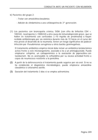 CONDUCTA ANTE UN PACIENTE CON NEUMONÍA


b) Pacientes del grupo 2:
       - Tratar con amoxicilina-clavulánico.
       - Adición de clindamicina a una cefalosporina de 3ª generación.



(1) Los pacientes con broncopatía crónica, SIDA (con cifra de linfocitos CD4 <
    100/ml), neutropenia (<1000/ml) u otra causa de inmunodepresión grave, que se
    hallen en tratamiento con corticoides (>10 mg/día de prednisona) o hayan
    recibido antibioterapia por vía sistémica durante más de 72 horas en el curso del
    mes previo al desarrollo de la neumonía, tienen un riesgo significativo de padecer
    infección por Pseudomonas aeruginosa u otros bacilos gramnegativos.
     El tratamiento antibiótico empírico inicial debe incluir un antibiótico betalactámico
     activo frente a este microorganismo, asociado o no a un aminoglucósido. Puede
     emplearse cefepima, un carbapenémico o la asociación de piperacilina con
     tazobactam. No es aconsejable la ceftazidima por su escasa actividad frente a
     cepas de neumococo resistente a la penicilina.
(2) A partir de la defervescencia el tratamiento puede seguirse por vía oral. Si no se
     ha establecido el diagnóstico microbiológico, puede emplearse amoxicilina-
     clavulánico o cefuroxima axetilo.
(3) Duración del tratamiento 3 días si se emplea azitromicina.




                                                                              Página 289
 