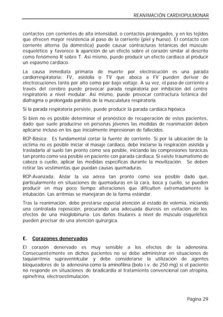 REANIMACIÓN CARDIOPULMONAR


contactos con corrientes de alta intensidad, o contactos prolongados, y en los tejidos
que ofrecen mayor resistencia al paso de la corriente (piel y hueso). El contacto con
corriente alterna (la doméstica) puede causar contracturas tetánicas del músculo
esquelético y favorece l aparición de un efecto sobre el corazón similar al descrito
                        a
como fenómeno R sobre T. Así mismo, puede producir un efecto cardiaco al producir
un espasmo cardiaco.
La causa inmediata primaria de muerte por electrocución es una parada
cardiorrespiratoria: FV, asistolia o TV que aboca a FV pueden derivar de
electrocuciones tanto por alto como por bajo voltaje. A su vez, el paso de corriente a
través del cerebro puede provocar parada respiratoria por inhibición del centro
respiratorio a nivel medular. Así mismo, puede provocar contractura tetánica del
diafragma o prolongada parálisis de la musculatura respiratoria.
Si la parada respiratoria persiste, puede producir la parada cardiaca hipóxica.
Si bien no es posible determinar el pronóstico de recuperación de estos pacientes,
dado que suele producirse en personas jóvenes las medidas de reanimación deben
aplicarse incluso en los que inicialmente impresionan de fallecidos.
RCP-Básica: Es fundamental cortar la fuente de corriente. Si por la ubicación de la
víctima no es posible iniciar el masaje cardiaco, debe iniciarse la respiración asistida y
trasladarla al suelo tan pronto como sea posible, iniciando las compresiones torácicas
tan pronto como sea posible en paciente con parada cardiaca. Si existe traumatismo de
cabeza o cuello, aplicar las medidas especificas durante la movilización. Se deben
retirar las vestimentas que puedan causas quemaduras.
RCP-Avanzada: Aislar la vía aérea tan pronto como sea posible dado que,
particularmente en situaciones de quemaduras en la cara, boca y cuello, se pueden
producir en muy poco tiempo alteraciones que dificulten extremadamente la
intubación. Las arritmias se manejaran de la forma estándar.
Tras la reanimación, debe prestarse especial atención al estado de volemia, iniciando
una controlada reposición, procurando una adecuada diuresis en evitación de los
efectos de una mioglobinuria. Los daños tisulares a nivel de músculo esquelético
pueden precisar de una atención quirúrgica.


E.   Corazones denervados
El corazón denervado es muy sensible a los efectos de la adenosina.
Consecuent emente en dichos pacientes no se debe administrar en situaciones de
taquiarritmia supraventricular y debe considerarse la utilización de agentes
bloqueadores de la adenosina como la aminofilina (bolo i.v. de 250 mg) si el paciente
no responde en situaciones de bradicardia al tratamiento convencional con atropina,
epinefrina, electroestimulación.



                                                                                  Página 29
 