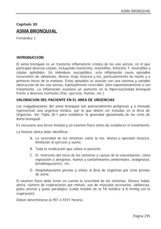 ASMA BRONQUIAL


Capítulo 30

ASMA BRONQUIAL
Fernández J.




INTRODUCCIÓN
El asma bronquial es un trastorno inflamatorio crónico de las vías aéreas, en el que
participan diversas células, incluyendo mastocitos, eosinófilos, linfocitos T, neutrófilos y
células epiteliales. En individuos susceptibles, esta inflamación causa episodios
recurrentes de sibilancias, disnea, tiraje torácico y tos, particularmente de noche y a
primeras horas de la mañana. Estos episodios se asocian con una extensa y variable
obstrucción de las vías aéreas, habitualmente reversible, bien espontáneamente o con
tratamiento. La inflamación ocasiona un aumento en la hiperreactividad bronquial
frente a diversos estímulos (frío, ejercicio, humos, etc.).
VALORACION DEL PACIENTE EN EL AREA DE URGENCIAS
Las reagudizaciones del asma bronquial son potencialmente peligrosas y a menudo
representan una urgencia médica, por lo que deben ser tratadas en el Área de
Urgencias. Ver Tabla 30.1 para establecer la gravedad aproximada de las crisis de
Asma bronquial.
Es necesaria una breve historia y un examen físico antes de establecer el tratamiento.
La historia clínica debe identificar:
         A. La severidad de los síntomas como la tos, disnea u opresión torácica,
            limitación al ejercicio y sueño.
         B. Toda la medicación que utiliza el paciente.
         C. El momento del inicio de los síntomas y causas de la exacerbación, como
            exposición a alergenos, humos y contaminantes ambientales, analgésicos,
            betabloqueantes, etc.
         D. Hospitalizaciones previas y visitas al Área de Urgencias por crisis previas
            de asma.
El examen físico debe tener en cuenta la severidad de los síntomas: Disnea, habla,
alerta, número de respiraciones por minuto, uso de músculos accesorios, sibilancias,
pulso arterial y pulso paradójico (caída notable de la TA sistólica ≥ 8 mmHg con la
respiración).
Deben determinarse la PEF o FEV1 horaria.



                                                                                Página 295
 