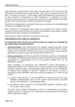 ASMA BRONQUIAL


Debe solicitarse una gasometría, sobre todo en los pacientes con PEF menor del 70%
del normal o con distress severo para controlar pO2, pCO2, y saturación de O2. Una
pO2 < 60 mmHg. y/o pCO2 > 45-50 mmHg., indica fallo respiratorio. En estos casos, si
no hay respuesta al tratamiento se debe considerarse su admisión en la UCI.
Considerar que los que tienen componente de bronquitis o hipoventilación asociados
pueden tener niveles basales de pCO2 anormalmente elevados.
Identificar las complicaciones (neumonía, atelectasia, neumotórax y neumomediastino)
mediante una radiografía de tórax.
Debe solicitarse un hemograma, sobre todo en los pacientes con fiebre o esputo
purulento (solicitar específicamente el recuento de eosinófilos, ya que ayudan a valorar
tratamientos previos y respuesta al tratamiento).
Debe prestarse especial atención a los niños de corta edad.
TRATAMIENTO EN EL AREA DE URGENCIAS
El tratamiento debe iniciarse de manera precoz, no esperar al resultado de
las exploraciones complementarias.
1. OXIGENOTERAPIA. Debe administrarse por cualquier método (mascarilla, cánula
   nasal, etc.) para conseguir una saturación arterial de más del 91% (95% en niños).
   Empezar por Ventimask® al 30-35%, que luego se puede reducir según siguiente
   gasometría (al menos repetir una tras observación de 8-12 h.).
2. BETA-2 AGONISTAS. En niños es preferible la inhalación continua en nebulización
   con oxigeno. Los aerosoles presurizados, se pueden administrar mejor con cámaras
   espaciadoras y asegurándonos de que los pacientes realizan bien las 2-4
   inhalaciones cada vez.
   Puede emplearse el Salbutamol, bien VENTOLIN® aerosol (presurizado): 2
   inhalaciones cada 20 min. la primera hora y luego continuar con 2 inhalaciones
   cada hora, durante 4 horas, manteniéndolas luego cada 4 horas; bien VENTOLIN®
   en solución para inhalador (5 mg./ml.). Respecto a éste último, se utiliza el
   nebulizador de tipo INSPIRON, aparato de aerosol con oxígeno a 5-7 l./min., de dos
   formas:
   A. Continuo: Diluir de 0.25 a 1 ml. de VENTOLIN® solución en 2-3 ml. de suero
      fisiológico, manteniéndolo hasta 15 min. (repetir cada 4-8 horas). Se puede
      mezclar con ATROVENT ® o Cromoglicato sódico.
   B. Discontinuo: Poner sin diluir 2 ml. de VENTOLIN® solución y mantener sólo 3
      min. (repetir cada 6 horas).
   Se puede utilizar también Terbutalina en polvo: 1-2 inhalaciones con el mismo
   esquema anterior. Es muy útil en los sujetos que no coordinan bien la inhalación y
   tienen capacidad de aspirar.



Página 296
 
