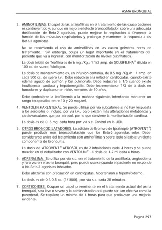 ASMA BRONQUIAL


3. AMINOFILINAS. El papel de las aminofilinas en el tratamiento de las exacerbaciones
   es controvertido y, aunque no mejora el efecto broncodilatador sobre una adecuada
   dosificación de Beta-2 agonistas, puede mejorar la respiración al favorecer la
   función de los músculos respiratorios y prolongar y mantener la respuesta a los
   Beta-2 agonistas.
   No se recomienda el uso de aminofilinas en las cuatro primeras horas de
   tratamiento. Sin embargo, ocupa un lugar importante en el tratamiento del
   paciente que va a ingresar, con monitorización de niveles plasmáticos.
   La dosis inicial de Teofilina es de 6 mg./Kg.: 1 1/2 amp. de SOLUFILINA ® diluida en
   100 cc. de suero fisiológico.
   La dosis de mantenimiento es, en infusión continua, de 0.5 mg./Kg./h.: 1 amp. en
   cada 500 cc. de suero i.v. Debe reducirse a la mitad en cardiópatas, cuando existe
   edema agudo de pulmón y Cor pulmonale. Debe reducirse a 1/5 cuando existe
   insuficiencia cardiaca y hepatomegalia. Debe incrementarse 1/3 de la dosis en
   fumadores y duplicarse en niños menores de 10 años.
   Debe controlarse la teofilinemia a la mañana siguiente, intentando mantener un
   rango terapéutico entre 10 y 20 mcg/ml.
4. VENTOLIN PARENTERAL. Se puede utilizar por vía subcutánea si no hay respuesta
   a los aerosoles o, incluso, por vía i.v., pero existen más alteraciones metabólicas y
   cardiovasculares que por aerosol, por lo que conviene la monitorización cardiaca.
   La dosis es de 0. 5 mg. cada hora por vía s.c. Control en la UCI.
5. OTROS BRONCODILATADORES. La adición de Bromuro de Ipratropio (ATROVENT ®)
   puede producir más broncodilatación que los Beta-2 agonistas solos. Debe
   considerarse antes del tratamiento con aminofilinas y sobre todo si existe un cierto
   componente de bronquitis.
   La dosis de ATROVENT ® AEROSOL es de 2 inhalaciones cada 4 horas y se puede
   mezclar en el nebulizador con VENTOLIN® a dosis de 1-2 ml cada 6 horas.
6. ADRENALINA. Se utiliza por vía s.c. en el tratamiento de la anafilaxia, angioedema
   y rara vez en el asma bronquial, pero puede usarse cuando el paciente no responde
   a los Beta-2 agonistas inhalados.
   Debe utilizarse con precaución en cardiópatas, hipertensión e hipertiroidismo.
   La dosis es de 0.3-0.5 cc. (1/1000), por vía s.c. cada 20 minutos.
7. CORTICOIDES. Ocupan un papel preeminente en el tratamiento actual del asma
   bronquial, sea leve o severo y la administración oral puede ser tan efectiva como la
   parenteral. Se requiere un mínimo de 4 horas para que produzcan una mejoría
   evidente.




                                                                            Página 297
 