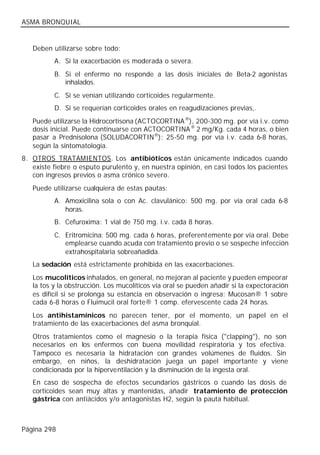 ASMA BRONQUIAL


   Deben utilizarse sobre todo:
          A. Si la exacerbación es moderada o severa.
          B. Si el enfermo no responde a las dosis iniciales de Beta-2 agonistas
             inhalados.
          C. Si se venían utilizando corticoides regularmente.
          D. Si se requerían corticoides orales en reagudizaciones previas,.
   Puede utilizarse la Hidrocortisona (ACTOCORTINA ®), 200-300 mg. por vía i.v. como
   dosis inicial. Puede continuarse con ACTOCORTINA ® 2 mg/Kg. cada 4 horas, o bien
   pasar a Prednisolona (SOLUDACORTIN®): 25-50 mg. por vía i.v. cada 6-8 horas,
   según la sintomatología.
8. OTROS TRATAMIENTOS. Los antibióticos están únicamente indicados cuando
   existe fiebre o esputo purulento y, en nuestra opinión, en casi todos los pacientes
   con ingresos previos o asma crónico severo.
   Puede utilizarse cualquiera de estas pautas:
          A. Amoxicilina sola o con Ac. clavulánico: 500 mg. por vía oral cada 6-8
             horas.
          B. Cefuroxima: 1 vial de 750 mg. i.v. cada 8 horas.
          C. Eritromicina: 500 mg. cada 6 horas, preferentemente por vía oral. Debe
             emplearse cuando acuda con tratamiento previo o se sospeche infección
             extrahospitalaria sobreañadida.
   La sedación está estrictamente prohibida en las exacerbaciones.
   Los mucolíticos inhalados, en general, no mejoran al paciente y pueden empeorar
   la tos y la obstrucción. Los mucolíticos vía oral se pueden añadir si la expectoración
   es difícil si se prolonga su estancia en observación o ingresa: Mucosan® 1 sobre
   cada 6-8 horas o Fluimucil oral forte® 1 comp. efervescente cada 24 horas.
   Los antihistamínicos no parecen tener, por el momento, un papel en el
   tratamiento de las exacerbaciones del asma bronquial.
   Otros tratamientos como el magnesio o la terapia física ("clapping"), no son
   necesarios en los enfermos con buena movilidad respiratoria y tos efectiva.
   Tampoco es necesaria la hidratación con grandes volúmenes de fluidos. Sin
   embargo, en niños, la deshidratación juega un papel importante y viene
   condicionada por la hiperventilación y la disminución de la ingesta oral.
   En caso de sospecha de efectos secundarios gástricos o cuando las dosis de
   corticoides sean muy altas y mantenidas, añadir tratamiento de protección
   gástrica con antiácidos y/o antagonistas H2, según la pauta habitual.



Página 298
 