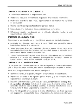 ASMA BRONQUIAL


CRITERIOS DE ADMISION EN EL HOSPITAL
Los factores que condicionan la hospitalización son:
A. Inadecuada respuesta al tratamiento después de 8-12 horas de observación.
B. Obstrucción persistente (PEF < 40%) o persistencia de los síntomas tras el periodo
   de observación.
C. Historia reciente de ingresos hospitalarios por este motivo.
D. Presencia de otros factores de riesgo, especialmente en mayores.
E. Dificultades sociales (condiciones de la vivienda, atención médica o mal
   seguimiento del tratamiento).
CRITERIOS DE CONSULTA A UCI
Debe realizarse una consulta con el intensivista de guardia, en los siguientes casos:
A. Presencia de confusión, somnolencia u otros signos que presagien parada
   respiratoria o pérdida de la consciencia.
B. Signos inminentes de parada respiratoria: Hipoxemia a pesar de una oxigenación
   adecuada (pO2<60 mm. Hg. y/o pCO2 >45 mm. Hg.), aunque el fallo respiratorio
   puede ocurrir a pesar de existir una pCO2 baja.
C. También se requiere intubación si existe deterioro clínico a pesar de un tratamiento
   correcto, si el paciente está exhausto o si la pCO2 está subiendo aunque se
   mantenga al principio la pO2 (la intubación puede ser difícil).
CRITERIOS DE ALTA HOSPITALARIA
Los pacientes con buena respuesta en el Área de Urgencias a los broncodilatadores
(PEF > 70%), requieren, al menos, una hora de observación para asegurar la mejoría.
Antes de que el paciente sea dado de alta, se requiere:
A. Identificar y evitar, si es posible, el agente precipitante de la exacerbación.
B. Indicar que sea visto al día siguiente por su médico y, si es necesario, por el
   especialista de Neumología o Alergia.
C. Prescribir un tratamiento de, al menos, 3 a 5 días, con corticoides orales y Beta-
   2 agonistas inhalados, reduciendo la dosis según la mejoría clínica. Añadir
   corticoides inhalados tras los Beta-2 agonistas: Al principio 2 inhalaciones cada 6
   horas durante 15 días y luego cada 12 horas al menos 3 meses.
D. Si no ha sido posible antes, revisar la técnica inhalatoria de los Beta-2 agonistas
   con los pacientes antes del alta. Ver, a este propósito, las indicaciones del envase.




                                                                             Página 299
 