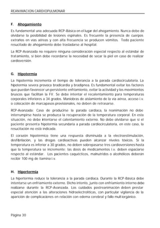REANIMACION CARDIOPULMONAR


F.   Ahogamiento
Es fundamental una adecuada RCP-Básica en el lugar del ahogamiento. Nunca debe de
olvidarse la posibilidad de lesiones espinales. Es frecuente la presencia de cuerpos
extraños en vías aéreas y con alta frecuencia se producen vómitos. Todo paciente
resucitado de ahogamiento debe trasladarse al hospital.

La RCP-Avanzada no requiere ninguna consideración especial respecto al estándar de
tratamiento, si bien debe recordarse la necesidad de secar la piel en caso de realizar
cardioversión.


G.   Hipotermia
La hipotermia incrementa el tiempo de tolerancia a la parada cardiocirculatoria. La
hipotermia severa provoca bradicardia y bradipnea. Es fundamental evitar los factores
que puedan favorecer un persistente enfriamiento, evitar la actividad y los movimientos
bruscos que facilitan la FV. Se debe intentar el recalentamiento para temperaturas
corporales inferiores a 34 grados. Maniobras de aislamiento de la vía aérea, acceso i.v.
o colocación de marcapasos provisionales, no deben de retrasarse.

RCP-Avanzada: Caso de producirse la parada cardiaca, la reanimación no debe
interrumpirse hasta se produzca la recuperación de la temperatura corporal. En esta
situación, no debe intentarse el calentamiento externo. No debe olvidarse que si el
paciente present a hipotermia secundaria a parada cardiocirculatoria, en este caso, la
resucitación no está indicada.

El corazón hipotérmico tiene una respuesta disminuida a la electroestimulación,
desfibrilación, y las drogas cardioactivas pueden alcanzar niveles tóxicos. Si la
temperatura es inferior a 30 grados, no deben sobrepasarse tres cardioversiones hasta
que la temperatura se incremente; las dosis de medicamentos i.v. deben espaciarse
respecto al estándar. Los pacientes caquécticos, malnutridos o alcohólicos deberán
recibir 100 mg de tiamina i.v.


H. Hipertermia
La hipertermia reduce la tolerancia a la parada cardiaca. Durante la RCP-Básica debe
intentarse un enfriamiento externo. Dicho intento, junto con enfriamiento interno debe
realizarse durante la RCP-Avanzada. Los cuidados postreanimación deben prestar
especial atención a las alteraciones hidroelectrolíticas, con particular vigilancia de la
aparición de complicaciones en relación con edema cerebral y fallo mult iorgánico.




Página 30
 