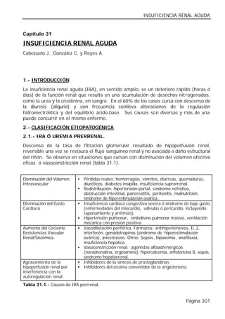 INSUFICIENCIA RENAL AGUDA


Capítulo 31

INSUFICIENCIA RENAL AGUDA
Cabezuelo J., González C. y Reyes A.




1.- INTRODUCCIÓN
La insuficiencia renal aguda (IRA), en sentido amplio, es un deterioro rápido (horas ó
días) de la función renal que resulta en una acumulación de desechos nit rogenados,
como la urea y la creatinina, en sangre. En el 60% de los casos cursa con descenso de
la diuresis (oliguria) y con frecuencia conlleva alteraciones de la regulación
hidroelectrolítica y del equilibrio ácido-base. Sus causas son diversas y más de una
puede concurrir en el mismo enfermo.
2.- CLASIFICACIÓN ETIOPATOGÉNICA
2.1.- IRA Ó UREMIA PRERRENAL.
Descenso de la tasa de filtración glomerular resultado de hipoperfusión renal,
reversible una vez se restaura el flujo sanguíneo renal y no asociado a daño estructural
del riñón. Se observa en situaciones que cursan con disminución del volumen efectivo
eficaz ó vasoconstricción renal (tabla 31.1).


Disminución del Volumen   • Pérdidas reales: hemorragias, vómitos, diarreas, quemaduras,
Intravascular               diuréticos, diabetes insípida, insuficiencia suprarrenal..
                          • Redistribución: hipertensión portal, síndrome nefrótico,
                            obstrucción intestinal, pancreatitis, peritonitis, malnutrición,
                            síndrome de hiperestimulación ovárica.
Disminución del Gasto     • Insuficiencia cardiaca congestiva severa ó síndrome de bajo gasto
Cardíaco                    (enfermedades del miocardio, válvulas ó pericardio, incluyendo
                            taponamiento y arritmias).
                          • Hipertensión pulmonar, embolismo pulmonar masivo, ventilación
                            mecánica con presión positiva.
Aumento del Cociente      • Vasodilatación periférica. Fármacos: antihipertensivos, IL 2,
Resistencias Vascular       interferón, gonadotropinas (síndrome de hiperestimulación
Renal/Sistémica.            ovárica), anestésicos. Otros: Sepsis, hipoxemia, anafilaxia,
                            insuficiencia hepática.
                          • Vasoconstricción renal: agonistas alfaadrenérgicos
                            (noradrenalina, ergotamina), hipercalcemia, anfotericina B, sepsis,
                            síndrome hepatorrenal.
Agravamiento de la        • Inhibidores de la síntesis de prostaglandinas
hipoperfusión renal por   • Inhibidores del enzima convertidor de la angiotensina.
interferencia con la
autoregulación renal.
Tabla 31.1.- Causas de IRA prerrenal.


                                                                                  Página 301
 