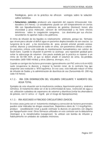 INSUFICIENCIA RENAL AGUDA


     fisiológicas, pero en la práctica no ofrecen        ventajas sobre la solución
     salina isotónica.
   • Soluciones coloides producen una expansión del espacio intravascular más
     duradera (4-5 horas). La seroalbúmina puede ser útil temporalmente en ciertas
     IRA con hipoalbuminemia. Los polímeros de gelatina (Hemocé) tienen alta
     viscosidad y peso molecular, carecen de nefrotoxicidad y no tiene efectos
     deletéreos sobre la coagulación sanguínea. Los dextranos por sus efectos
     secundarios no aportan nada a los polímeros.
El ritmo de infusión de los líquidos es relativamente arbitrario, porque las fórmulas
que sirven para calcular el déficit agua en pacientes depleccionados no son exactas. La
turgencia de la piel, y los incrementos de peso, presión arterial, presión venosa
central, diuresis y concentración de sodio en orina, son parámetros clínicos a valorar.
En pacientes críticos está indicada la monitorización hemodinámica con catéter de
Swan-Ganz. Cuando la situación lo permite se aconseja una reposición gradual para
evitar la sobrecarga de volumen. Una pauta avalada por la práctica es reponer a un
ritmo de 50-100 ml/h, al que se deben añadir el volumen de orina, las pérdidas
insensibles (600-1000 ml/día) y otras (diarrea, drenajes, etc.).
Cuando se corrigen los factores prerrenales (generalmente con PVC entre 6-8 cm H2O)
suele recuperarse la diuresis y mejorar la función renal, de lo contrario hay que
sospechar una evolución a NTA isquémica. En ese caso, está indicado reducir el ritmo
de infusión de fluidos y la administración de diuréticos de asa (furosemida 40- 200 mg
cada 4-8 horas).

4.1.2.-    IRA CON DISMINUCIÓN DEL VOLUMEN CIRCULANTE Y AUMENTO DEL
          AGUA TOTAL.
Ejemplos de esta situación son la insuficiencia cardiaca, hipertensión portal y síndrome
nefrótico. El tratamiento debe ser el de la enfermedad de base, restricción de agua y
sal, utilización cuidadosa de expansores de volumen y diuréticos (evitar los ahorradores
de potasio, con Cr sérica >2 mg/dl, por el riesgo de hiperpotasemia).

4.1.3.- IRA ASOCIADO A FRACASO CIRCULATORIO (SHOCK).
En estos casos junto con el tratamiento etiológico y corrección de factores prerrenales
pueden estar indicadas las drogas vasoactivas. Dopamina a dosis de 1-3 mcg/Kg/min.,
produce vasodilatación renal y puede estimular la diuresis en pacientes con oliguria
por hipoperfusión renal. Otros fármacos utilizados en este contexto son la dobutamina
(inotropo) y la noradrenalina (vasopresor). Se utilizan con bomba de infusión y
habitualmente en unidades de cuidados intensivos.




                                                                            Página 307
 