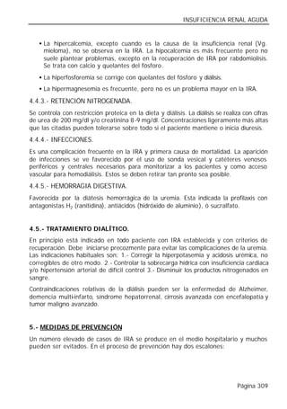 INSUFICIENCIA RENAL AGUDA


   • La hipercalcemia, excepto cuando es la causa de la insuficiencia renal (Vg.
     mieloma), no se observa en la IRA. La hipocalcemia es más frecuente pero no
     suele plantear problemas, excepto en la recuperación de IRA por rabdomiolisis.
     Se trata con calcio y quelantes del fósforo.
   • La hiperfosforemia se corrige con quelantes del fósforo y diálisis.
   • La hipermagnesemia es frecuente, pero no es un problema mayor en la IRA.

4.4.3.- RETENCIÓN NITROGENADA.
Se controla con restricción proteica en la dieta y diálisis. La diálisis se realiza con cifras
de urea de 200 mg/dl y/o creatinina 8-9 mg/dl. Concentraciones ligeramente más altas
que las citadas pueden tolerarse sobre todo si el paciente mantiene o inicia diuresis.
4.4.4.- INFECCIONES.
Es una complicación frecuente en la IRA y primera causa de mortalidad. La aparición
de infecciones se ve favorecido por el uso de sonda vesical y catéteres venosos
periféricos y centrales necesarios para monitorizar a los pacientes y como acceso
vascular para hemodiálisis. Estos se deben retirar tan pronto sea posible.
4.4.5.- HEMORRAGIA DIGESTIVA.
Favorecida por la diátesis hemorrágica de la uremia. Esta indicada la profilaxis con
antagonistas H2 (ranitidina), antiácidos (hidróxido de aluminio), ó sucralfato.


4.5.- TRATAMIENTO DIALÍTICO.
En principio está indicado en todo paciente con IRA establecida y con criterios de
recuperación. Debe iniciarse precozmente para evitar las complicaciones de la uremia.
Las indicaciones habituales son: 1.- Corregir la hiperpotasemia y acidosis urémica, no
corregibles de otro modo. 2.- Controlar la sobrecarga hídrica con insuficiencia cardiaca
y/o hipertensión arterial de difícil control 3.- Disminuir los productos nitrogenados en
sangre.
Contraindicaciones relativas de la diálisis pueden ser la enfermedad de Alzheimer,
demencia multi-infarto, síndrome hepatorrenal, cirrosis avanzada con encefalopatía y
tumor maligno avanzado.


5.- MEDIDAS DE PREVENCIÓN
Un número elevado de casos de IRA se produce en el medio hospitalario y muchos
pueden ser evitados. En el proceso de prevención hay dos escalones:




                                                                                 Página 309
 