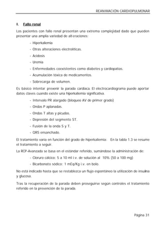 REANIMACIÓN CARDIOPULMONAR


I.   Fallo renal

Los pacientes con fallo renal presentan una extrema complejidad dado que pueden
presentar una amplia variedad de alt eraciones:

         - Hiperkaliemia
         - Otras alteraciones electrolíticas.
         - Acidosis
         - Uremia
         - Enfermedades coexistentes como diabetes y cardiopatías.
         - Acumulación tóxica de medicamentos.
         - Sobrecarga de volumen.

Es básico intentar prevenir la parada cardiaca. El electrocardiograma puede aportar
datos claves cuando existe una hiperkaliemia significativa.

         - Intervalo PR alargado (bloqueo AV de primer grado)
         - Ondas P aplanadas.
         - Ondas T altas y picudas.
         - Depresión del segmento ST.
         - Fusión de la onda S y T.
         - QRS ensanchado.

El tratamiento varía en función del grado de hiperkaliemia: En la tabla 1.3 se resume
el tratamiento a seguir.
La RCP-Avanzada se basa en el estándar referido, sumándose la administración de:
         - Cloruro cálcico: 5 a 10 ml i.v. de solución al 10% (50 a 100 mg)
         - Bicarbonato sódico: 1 mEq/Kg i.v. en bolo.

No está indicado hasta que se restablezca un flujo espontáneo la utilización de insulina
y glucosa.

Tras la recuperación de la parada deben proseguirse según controles el tratamiento
referido en la prevención de la parada.




                                                                              Página 31
 