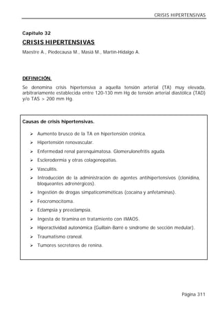 CRISIS HIPERTENSIVAS


Capítulo 32

CRISIS HIPERTENSIVAS
Maestre A., Piedecausa M., Masiá M., Martín-Hidalgo A.




DEFINICIÓN.
Se denomina crisis hipertensiva a aquella tensión arterial (TA) muy elevada,
arbitrariamente establecida entre 120-130 mm Hg de tensión arterial diastólica (TAD)
y/o TAS > 200 mm Hg.



Causas de crisis hipertensivas.

   Ø Aumento brusco de la TA en hipertensión crónica.

   Ø Hipertensión renovascular.

   Ø Enfermedad renal parenquimatosa. Glomerulonefritis aguda.

   Ø Esclerodermia y otras colagenopatías.

   Ø Vasculitis.

   Ø Introducción de la administración de agentes antihipertensivos (clonidina,
      bloqueantes adrenérgicos).
   Ø Ingestión de drogas simpaticomiméticas (cocaína y anfetaminas).

   Ø Feocromocitoma.

   Ø Eclampsia y preeclampsia.

   Ø Ingesta de tiramina en tratamiento con IMAOS.

   Ø Hiperactividad autonómica (Guillain-Barré o síndrome de sección medular).

   Ø Traumatismo craneal.

   Ø Tumores secretores de renina.




                                                                         Página 311
 