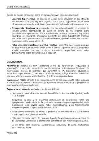 CRISIS HIPERTENSIVAS


Dentro de lo que conocemos como crisis hipertensivas podemos distinguir:
   - Urgencia hipertensiva: es aquella en la que existe elevación en las cifras de
     tensión arterial pero no hay daño orgánico por lo que su objetivo es reducir estas
     cifras en un plazo de 24 a 48 horas generalmente aplicando tratamiento vía oral.
   - Emergencia hipertensiva: es aquella en la que existe elevación en las cifras de
     tensión arterial acompañada de daño en alguno de los órganos diana
     (encefalopatía hipertensiva, ACVA, insuficiencia cardiaca, cardiopatía isquémica,
     eclampsia, preeclampsia, aneurisma disecante de aorta, hipertensión maligna,
     feocromocitoma, postoperatorio, insuficiencia renal, epistaxis severa, traumatismo
     craneoencefálico, entre otras...).
   - Falsa urgencia hipertensiva o HTA reactiva: pacientes hipertensos o no que
     en determinadas situaciones (dolor intenso, estrés...) presentan cifras de tensión
     arterial elevadas que no requieren tratamiento específico; estas crisis
     generalmente ceden con analgesia o sedación.



DIAGNÓSTICO.
Anamnesis: historia de HTA (existencia previa de hipertensión, regularidad o
interrupción brusca del tratamiento antihipertensivo, antecedentes familiares de
hipertensión, ingesta de fármacos que aumenten la TA, reacciones adversas al
tratamiento hipertensivo...), existencia de afectación neurológica (cefalea, confusión,
náuseas, vómitos, mareo, visión borrosa...) o de otros órganos diana.
Exploración física: dirigida a la evaluación de la posible repercusión sobre órganos
diana. Es imprescindible la realización de fondo de ojo para descartar la presencia de
hipertensión maligna o acelerada.
Exploraciones complementarias: se deberá solicitar:
   - Hemograma; para descartar anemia hemolítica en las vasculitis agudas y en la
     HTA maligna.
   - Bioquímica; la urea y la creatinina aumentarán en insuficiencia renal; una
     hipoglucemia puede elevar la TA y simular una encefalopatía hipertensiva; en la
     insuficiencia renal severa puede haber hiperpotasemia y en hipertensiones
     malignas se produce hipopotasemia en un 50%.
   - Sistemático y sedimento de orina; la presencia de microhematuria o proteinuria
     puede sugerir una glomerulonefritis.
   - ECG; para descartar signos de isquemia, hipertrofia ventricular con presencia o no
     de sobrecarga ventricular o alteraciones compatibles con hiper o hipopotasemia.
   - Rx de tórax; para descartar cardiomegalia, aneurisma de aorta, insuficiencia
     ventricular izquierda.

Página 312
 