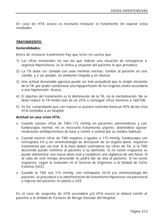 CRISIS HIPERTENSIVAS


En caso de HTA severa es necesario instaurar el tratamiento sin esperar estos
resultados.



TRATAMIENTO.
Generalidades:
Antes de instaurar tratamiento hay que tener en cuenta que:
1) Las cifras tensionales no son las que indican una situación de emergencia o
   urgencia hipertensiva; es la clínica y situación del paciente lo que prevalece.
2) La TA debe ser tomada con unas mínimas normas: tumbar al paciente en una
   camilla, y a ser posible, en ambiente relajado y en silencio.
3) Una actitud demasiado agresiva puede ser más perjudicial que la simple elevación
   de la TA, por poder condicionar una hipoperfusión de los órganos vitales secundaria
   a una hipotensión brusca.
4) El objetivo del tratamiento es la disminución de la TA, no la normalización. No se
   debe reducir la TA media más de un 25% o conseguir cifras menores a 160/100.
5) Se ha comprobado que con reposo se pueden controlar hasta un 45% de las crisis
   HTA remitidas a un hospital.
Actitud en una crisis HTA:
Ø Cuando existen cifras de TAD<115 mmHg en pacientes asintomáticos y con
   fundoscopia normal, no es necesario tratamiento urgente, debiéndose ajustar
   medicación antihipertensiva de base y remitir a control por su médico habitual.
Ø Cuando existen cifras de TAD mayores o iguales a 115 mmHg, fundoscopia con
   retinopatía I-II y sin sintomatología de afectación de un órgano diana, requieren
   tratamiento por vía oral. A la hora deben controlarse las cifras de TA, si la TAD
   desciende puede remitirse al paciente a su domicilio. Si no existe respuesta se
   puede administrar una nueva dosis oral y establecer una vigilancia de seis horas. Si
   al cabo de este tiempo desciende se podrá dar de alta al paciente. Si no existe
   respuesta, seguir la evolución en el Servicio de Urgencias o la Unidad de Corta
   Estancia (UCE).
Ø Cuando la TAD sea 115 mmHg, con retinopatía III-IV y/o sintomatología del
   paciente, se procederá a la administración de tratamiento hipotensor vía parenteral
   e ingreso del paciente en planta o UCE.


En el caso de sospecha de HTA secundaria y/o HTA severa se deberá remitir al
paciente a la Unidad de Factores de Riesgo Vascular del Hospital.



                                                                           Página 313
 