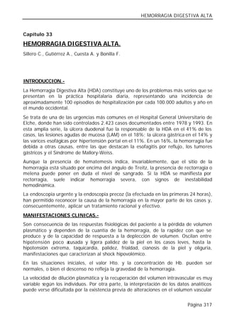 HEMORRAGIA DIGESTIVA ALTA


Capítulo 33

HEMORRAGIA DIGESTIVA ALTA.
Sillero C., Gutiérrez A., Cuesta A. y Bonilla F.




INTRODUCCION.-
La Hemorragia Digestiva Alta (HDA) constituye uno de los problemas más serios que se
presentan en la práctica hospitalaria diaria, representando una incidencia de
aproximadamente 100 episodios de hospitalización por cada 100.000 adultos y año en
el mundo occidental.
Se trata de una de las urgencias más comunes en el Hospital General Universitario de
Elche, donde han sido controlados 2.423 casos documentados entre 1978 y 1993. En
esta amplia serie, la úlcera duodenal fue la responsable de la HDA en el 41% de los
casos, las lesiones agudas de mucosa (LAM) en el 18%; la úlcera gástrica en el 14% y
las varices esofágicas por hipertensión portal en el 11%. En un 16%, la hemorragia fue
debida a otras causas, entre las que destacan la esofagitis por reflujo, los tumores
gástricos y el Síndrome de Mallory-Weiss.
Aunque la presencia de hematemesis indica, invariablemente, que el sitio de la
hemorragia está situado por encima del ángulo de Treitz, la presencia de rectorragia o
melena puede poner en duda el nivel de sangrado. Si la HDA se manifiesta por
rectorragia, suele indicar hemorragia severa, con signos de inestabilidad
hemodinámica.
La endoscopia urgente y la endoscopia precoz (la efectuada en las primeras 24 horas),
han permitido reconocer la causa de la hemorragia en la mayor parte de los casos y,
consecuentemente, aplicar un tratamiento racional y efectivo.
MANIFESTACIONES CLINICAS.-
Son consecuencia de las respuestas fisiológicas del paciente a la pérdida de volumen
plasmático y dependen de la cuantía de la hemorragia, de la rapidez con que se
produce y de la capacidad de respuesta a la deplección de volumen. Oscilan entre
hipotensión poco a cusada y ligera palidez de la piel en los casos leves, hasta la
hipotensión extrema, taquicardia, palidez, frialdad, cianosis de la piel y oliguria,
manifestaciones que caracterizan al shock hipovolémico.
En las situaciones iniciales, el valor Hto. y la concentración de Hb. pueden ser
normales, o bien el descenso no refleja la gravedad de la hemorragia.
La velocidad de dilución plasmática y la recuperación del volumen intravascular es muy
variable según los individuos. Por otra parte, la interpretación de los datos analíticos
puede verse dificultada por la existencia previa de alteraciones en el volumen vascular


                                                                            Página 317
 