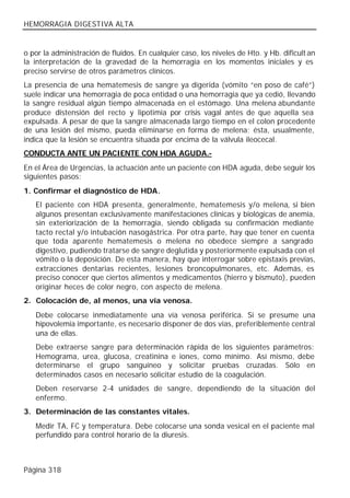 HEMORRAGIA DIGESTIVA ALTA


o por la administración de fluidos. En cualquier caso, los niveles de Hto. y Hb. dificult an
la interpretación de la gravedad de la hemorragia en los momentos iniciales y es
preciso servirse de otros parámetros clínicos.
La presencia de una hematemesis de sangre ya digerida (vómito “en poso de café”)
suele indicar una hemorragia de poca entidad o una hemorragia que ya cedió, llevando
la sangre residual algún tiempo almacenada en el estómago. Una melena abundante
produce distensión del recto y lipotimia por crisis vagal antes de que aquella sea
expulsada. A pesar de que la sangre almacenada largo tiempo en el colon procedente
de una lesión del mismo, pueda eliminarse en forma de melena; ésta, usualmente,
indica que la lesión se encuentra situada por encima de la válvula ileocecal.
CONDUCTA ANTE UN PACIENTE CON HDA AGUDA.-
En el Área de Urgencias, la actuación ante un paciente con HDA aguda, debe seguir los
siguientes pasos:
1. Confirmar el diagnóstico de HDA.
   El paciente con HDA presenta, generalmente, hematemesis y/o melena, si bien
   algunos presentan exclusivamente manifestaciones clínicas y biológicas de anemia,
   sin exteriorización de la hemorragia, siendo obligada su confirmación mediante
   tacto rectal y/o intubación nasogástrica. Por otra parte, hay que tener en cuenta
   que toda aparente hematemesis o melena no obedece siempre a sangrado
   digestivo, pudiendo tratarse de sangre deglutida y posteriormente expulsada con el
   vómito o la deposición. De esta manera, hay que interrogar sobre epistaxis previas,
   extracciones dentarias recientes, lesiones broncopulmonares, etc. Además, es
   preciso conocer que ciertos alimentos y medicamentos (hierro y bismuto), pueden
   originar heces de color negro, con aspecto de melena.
2. Colocación de, al menos, una vía venosa.
   Debe colocarse inmediatamente una vía venosa periférica. Si se presume una
   hipovolemia importante, es necesario disponer de dos vías, preferiblemente central
   una de ellas.
   Debe extraerse sangre para determinación rápida de los siguientes parámetros:
   Hemograma, urea, glucosa, creatinina e iones, como mínimo. Así mismo, debe
   determinarse el grupo sanguíneo y solicitar pruebas cruzadas. Sólo en
   determinados casos en necesario solicitar estudio de la coagulación.
   Deben reservarse 2-4 unidades de sangre, dependiendo de la situación del
   enfermo.
3. Determinación de las constantes vitales.
   Medir TA, FC y temperatura. Debe colocarse una sonda vesical en el paciente mal
   perfundido para control horario de la diuresis.



Página 318
 