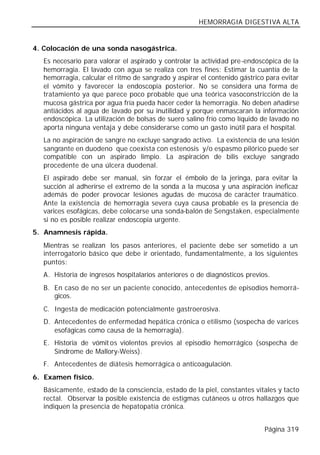 HEMORRAGIA DIGESTIVA ALTA


4. Colocación de una sonda nasogástrica.
   Es necesario para valorar el aspirado y controlar la actividad pre-endoscópica de la
   hemorragia. El lavado con agua se realiza con tres fines: Estimar la cuantía de la
   hemorragia, calcular el ritmo de sangrado y aspirar el contenido gástrico para evitar
   el vómito y favorecer la endoscopia posterior. No se considera una forma de
   tratamiento ya que parece poco probable que una teórica vasoconstricción de la
   mucosa gástrica por agua fría pueda hacer ceder la hemorragia. No deben añadirse
   antiácidos al agua de lavado por su inutilidad y porque enmascaran la información
   endoscópica. La utilización de bolsas de suero salino frío como líquido de lavado no
   aporta ninguna ventaja y debe considerarse como un gasto inútil para el hospital.
   La no aspiración de sangre no excluye sangrado activo. La existencia de una lesión
   sangrante en duodeno que coexista con estenosis y/o espasmo pilórico puede ser
   compatible con un aspirado limpio. La aspiración de bilis excluye sangrado
   procedente de una úlcera duodenal.
   El aspirado debe ser manual, sin forzar el émbolo de la jeringa, para evitar la
   succión al adherirse el extremo de la sonda a la mucosa y una aspiración ineficaz
   además de poder provocar lesiones agudas de mucosa de carácter traumático.
   Ante la existencia de hemorragia severa cuya causa probable es la presencia de
   varices esofágicas, debe colocarse una sonda-balón de Sengstaken, especialmente
   si no es posible realizar endoscopia urgente.
5. Anamnesis rápida.
   Mientras se realizan los pasos anteriores, el paciente debe ser sometido a un
   interrogatorio básico que debe ir orientado, fundamentalmente, a los siguientes
   puntos:
   A. Historia de ingresos hospitalarios anteriores o de diagnósticos previos.
   B. En caso de no ser un paciente conocido, antecedentes de episodios hemorrá-
      gicos.
   C. Ingesta de medicación potencialmente gastroerosiva.
   D. Antecedentes de enfermedad hepática crónica o etilismo (sospecha de varices
      esofágicas como causa de la hemorragia).
   E. Historia de vómit os violentos previos al episodio hemorrágico (sospecha de
      Síndrome de Mallory-Weiss).
   F. Antecedentes de diátesis hemorrágica o anticoagulación.
6. Examen físico.
   Básicamente, estado de la consciencia, estado de la piel, constantes vitales y tacto
   rectal. Observar la posible existencia de estigmas cutáneos u otros hallazgos que
   indiquen la presencia de hepatopatía crónica.


                                                                            Página 319
 