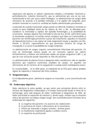 HEMORRAGIA DIGESTIVA ALTA


  expansores del plasma se utilizan substancias coloides y cristaloides: Dextrano y,
  preferiblemente, Gelatina (Hemocé®), que se administran por una de las vías,
  manteniendo la otra con suero salino fisiológico. La administración de sangre debe
  efectuarse de acuerdo a la pérdida estimada y a la rapidez del sangrado, pero
  también teniendo en cuenta la cantidad de fluidos administrados previamente.
  La decisión de cuándo transfundir sangre puede ser difícil de establecer teniendo en
  cuenta la poca fiabilidad inicial de los valores de Hto. y Hb., la dificultad para
  establecer la intensidad y rapidez del episodio hemorrágico, y la posibilidad de
  recurrencia. Aunque algunos han estimado la cifra de 8 g. de Hb. como límite para
  la transfusión sanguínea, el sentido común establece que debe ser transfundido el
  paciente con hemorragia persistente a pesar del tratamiento, aquellos en situación
  de hipovolemia franca o con signos de mala oxigenación tisular y aquellos con Hto.
  inferior a 20-25%, especialmente los que presentan factores de riesgo de
  resangrado o se prevé la posibilidad de cirugía temprana.
  La administración de sangre requiere consentimiento informado del paciente. En
  caso de hemorragia masiva puede no ser necesario esperar los valores
  hematimétricos y motivar una transfusión rápida con grupo sanguíneo 0 (Rh -), ya
  que de esta actuación puede depender la vida del paciente.
  La administración de plasma fresco o plaquetas debe considerarse sólo en aquellos
  pacientes que requieren numerosas unidades de sangre, en aquellos con
  alteraciones de los factores de la coagulación o cuando existe trombopenia severa.
  Es recomendable , en la HDA grave, la realización de un ECG para valorar posibles
  signos de isquemia o trastornos del ritmo cardiaco.
9. Oxigenoterapia.
  En la hipovolemia grave, administrar oxígeno en mascarilla, a una concentración del
  28%.
10. Endoscopia digestiva.
  Debe solicitarse lo antes posible, ya que existe una correlación directa entre la
  eficacia del diagnóstico endoscópico y el tiempo transcurrido desde el inicio de la
  hemorragia, pero sólo después de haber confirmado el diagnóstico de HDA, de
  haber practicado la reposición de volumen y, desde luego, siempre que la situación
  clínica del paciente no indique ningún riesgo. Son contraindicaciones formales de la
  endoscopia las siguientes:
         A. La negativa del paciente o la ausencia de colaboración.
         B. La presencia de shock o alteraciones de la consciencia.
         C. Infarto de miocardio o angina recientes; arritmia grave.
         D. La insuficiencia respiratoria aguda o cardiaca severa.
         E. La sospecha de perforación.



                                                                          Página 321
 