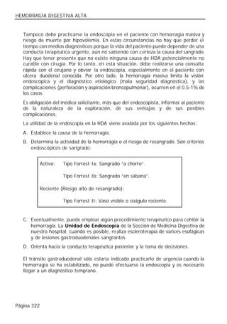 HEMORRAGIA DIGESTIVA ALTA


   Tampoco debe practicarse la endoscopia en el paciente con hemorragia masiva y
   riesgo de muerte por hipovolemia. En estas circunstancias no hay que perder el
   tiempo con medios diagnósticos porque la vida del paciente puede depender de una
   conducta terapéutica urgente, aún no sabiendo con c erteza la causa del sangrado.
   Hay que tener presente que no existe ninguna causa de HDA potencialmente no
   curable con cirugía. Por lo tanto, en esta situación, debe realizarse una consulta
   rápida con el cirujano y obviar la endoscopia, especialmente en el paciente con
   úlcera duodenal conocida. Por otro lado, la hemorragia masiva limita la visión
   endoscópica y el diagnóstico etiológico (mala seguridad diagnóstica), y las
   complicaciones (perforación y aspiración broncopulmonar), ocurren en el 0.5-1% de
   los casos.
   Es obligación del médico solicitante, más que del endoscopista, informar al paciente
   de la naturaleza de la exploración, de sus ventajas y de sus posibles
   complicaciones.
   La utilidad de la endoscopia en la HDA viene avalada por los siguientes hechos:
   A. Establece la causa de la hemorragia.
   B. Determina la actividad de la hemorragia o el riesgo de resangrado. Son criterios
      endoscópicos de sangrado:


             Activo:   Tipo Forrest Ia: Sangrado “a chorro”.

                       Tipo Forrest Ib: Sangrado “en sábana”.

             Reciente (Riesgo alto de resangrado):

                       Tipo Forrest II: Vaso visible o coágulo reciente.


   C. Eventualmente, puede emplear algún procedimiento terapéutico para cohibir la
      hemorragia. La Unidad de Endoscopia de la Sección de Medicina Digestiva de
      nuestro hospital, cuando es posible, realiza escleroterapia de varices esofágicas
      y de lesiones gastroduodenales sangrantes.
   D. Orienta hacia la conducta terapéutica posterior y la toma de decisiones.

   El tránsito gastroduodenal sólo estaría indicado practicarlo de urgencia cuando la
   hemorragia se ha estabilizado, no puede efectuarse la endoscopia y es necesario
   llegar a un diagnóstico temprano.




Página 322
 
