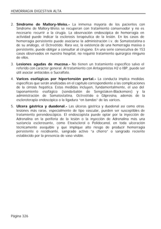 HEMORRAGIA DIGESTIVA ALTA


2. Síndrome de Mallory-Weiss.- La inmensa mayoría de los pacientes con
   Síndrome de Mallory-Weiss se recuperan con tratamiento conservador y no es
   necesario recurrir a la cirugía. La observación endoscópica de hemorragia en
   actividad puede indicar la esclerosis terapéutica de la lesión. En los casos de
   hemorragia persistente puede asociarse la administración i.v. de Somatostatina o
   de su análogo, el Octreótido. Rara vez, la existencia de una hemorragia masiva o
   persistente, puede obligar a consultar al cirujano. En una serie consecutiva de 153
   casos observados en nuestro hospital, no requirió tratamiento quirúrgico ninguno
   de ellos.
3. Lesiones agudas de mucosa.- No tienen un tratamiento específico salvo el
   referido con carácter general. Al tratamiento con Antagonistas H2 o IBP, puede ser
   útil asociar antiácidos o Sucralfato.
4. Varices esofágicas por hipertensión portal.- La conducta implica medidas
   específicas que serán analizadas en el capítulo correspondiente a las complicaciones
   de la cirrosis hepática. Estas medidas incluyen, fundamentalmente, el uso del
   taponamiento esofágico (sonda-balón de Sengstaken-Blackemore) y la
   administración de Somatostatina, Octreótido o Glipresina, además de la
   escleroterapia endoscópica o la ligadura “en bandas” de las varices.
5. Ulcera gástrica y duodenal.- Las úlceras gástrica y duodenal así como otras
   lesiones más raras, especialmente de tipo vascular, pueden ser susceptibles de
   tratamiento perendoscópico. El endoscopista puede optar por la inyección de
   Adrenalina en la periferia de la lesión o la inyección de Adrenalina más una
   sustancia esclerosante, como Etoxisclerol o Polidocanol, en toda ulceración
   técnicamente asequible y que implique alto riesgo de producir hemorragia
   persistente o recidivante, sangrado activo “a chorro” o sangrado reciente
   establecido por la presencia de vaso visible.




Página 326
 